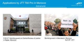 Applications by JTT T60 Pro in Morocco
Anti-terrorist
Bombing event in Marrakech, Morocco
April 28th, 2011
S.W.A.T standing guard on Central Bureau of Justice
in Rabat, Morocco
 