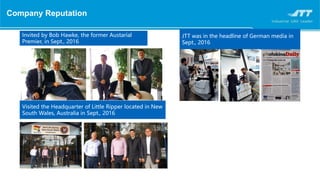 Company Reputation
Invited by Bob Hawke, the former Austarial
Premier, in Sept., 2016
JTT was in the headline of German media in
Sept., 2016
Visited the Headquarter of Little Ripper located in New
South Wales, Australia in Sept., 2016
 