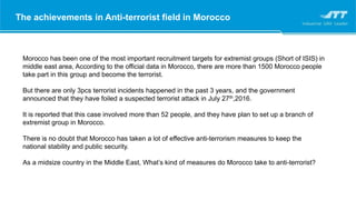 Morocco has been one of the most important recruitment targets for extremist groups (Short of ISIS) in
middle east area, According to the official data in Morocco, there are more than 1500 Morocco people
take part in this group and become the terrorist.
But there are only 3pcs terrorist incidents happened in the past 3 years, and the government
announced that they have foiled a suspected terrorist attack in July 27th,2016.
It is reported that this case involved more than 52 people, and they have plan to set up a branch of
extremist group in Morocco.
There is no doubt that Morocco has taken a lot of effective anti-terrorism measures to keep the
national stability and public security.
As a midsize country in the Middle East, What’s kind of measures do Morocco take to anti-terrorist?
The achievements in Anti-terrorist field in Morocco
 