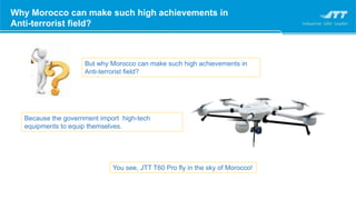 Why Morocco can make such high achievements in
Anti-terrorist field?
Why Morocco can make such high achievements in
Anti-terrorist field?
But why Morocco can make such high achievements in
Anti-terrorist field?
Because the government import high-tech
equipments to equip themselves.
You see, JTT T60 Pro fly in the sky of Morocco!
 