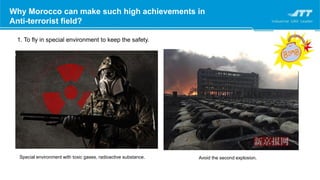 Why Morocco can make such high achievements in
Anti-terrorist field?
1. To fly in special environment to keep the safety.
Special environment with toxic gases, radioactive substance. Avoid the second explosion.
 