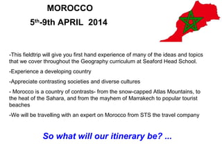 MOROCCO
        5th-9th APRIL 2014


-This fieldtrip will give you first hand experience of many of the ideas and topics
that we cover throughout the Geography curriculum at Seaford Head School.
-Experience a developing country
-Appreciate contrasting societies and diverse cultures
- Morocco is a country of contrasts- from the snow-capped Atlas Mountains, to
the heat of the Sahara, and from the mayhem of Marrakech to popular tourist
beaches
-We will be travelling with an expert on Morocco from STS the travel company



              So what will our itinerary be? ...
 