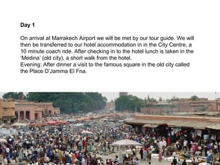 Day 1

On arrival at Marrakech Airport we will be met by our tour guide. We will
then be transferred to our hotel accommodation in in the City Centre, a
10 minute coach ride. After checking in to the hotel lunch is taken in the
‘Medina’ (old city), a short walk from the hotel.
Evening: After dinner a visit to the famous square in the old city called
the Place D’Jamma El Fna.
 