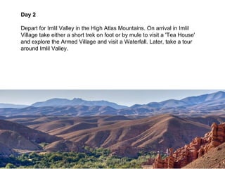 Day 2

Depart for Imlil Valley in the High Atlas Mountains. On arrival in Imlil
Village take either a short trek on foot or by mule to visit a 'Tea House'
and explore the Armed Village and visit a Waterfall. Later, take a tour
around Imlil Valley.
 
