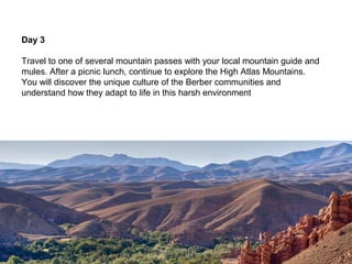 Day 3

Travel to one of several mountain passes with your local mountain guide and
mules. After a picnic lunch, continue to explore the High Atlas Mountains.
You will discover the unique culture of the Berber communities and
understand how they adapt to life in this harsh environment
 