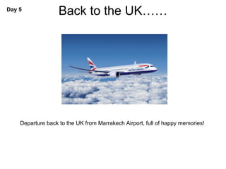 Day 5
                   Back to the UK……




    Departure back to the UK from Marrakech Airport, full of happy memories!
 