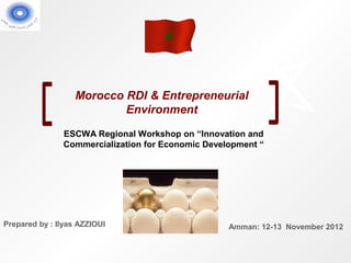 Morocco RDI & Entrepreneurial
                           Environment

               ESCWA Regional Workshop on “Innovation and
               Commercialization for Economic Development “




Prepared by : Ilyas AZZIOUI                        Amman: 12-13 November 2012
 