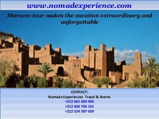 wwwwww..nnoommaaddeexxppeerriieennccee..ccoomm 
Morocco tour makes the vacation extraordinary and 
unforgettable 
CONTACT: 
CONTACT: 
Nomade Experiences Travel & Events 
Nomade Experiences Travel & Events 
+212 661 683 465 
+212 666 766 101 
+212 524 387 059 
+212 661 683 465 
+212 666 766 101 
+212 524 387 059 
 