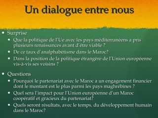 Un dialogue entre nous

 Surprise
   Que la politique de l’Ue avec les pays méditerranéens a pris
    plusieurs renaissances avant d’être viable ?
   De ce taux d’analphabétisme dans le Maroc?
   Dans la position de la politique étrangère de l’Union européenne
    vis-à-vis ses voisins ?

 Questions
   Pourquoi le partenariat avec le Maroc a un engagement financier
    dont le montant est le plus parmi les pays maghrébines ?
   Quel sera l’impact pour l’Union européenne d’un Maroc
    coopératif et gracieux du partenariat?
   Quels seront résultats, avec le temps, du développement humain
    dans le Maroc?
 