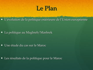 Le Plan
 L’évolution de la politique extérieure de l’Union européenne



 La politique au Maghreb/Mashrek



 Une étude du cas sur le Maroc



 Les résultats de la politique pour le Maroc
 