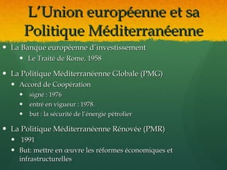 L’Union européenne et sa
        Politique Méditerranéenne
 La Banque européenne d’investissement
     Le Traité de Rome, 1958

 La Politique Méditerranéenne Globale (PMG)
   Accord de Coopération
       signé : 1976
       entré en vigueur : 1978.
       but : la sécurité de l’énergie pétrolier

 La Politique Méditerranéenne Rénovée (PMR)
   1991
   But: mettre en œuvre les réformes économiques et
    infrastructurelles
 