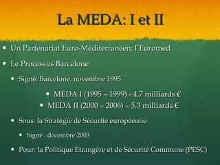 La MEDA: I et II
 Un Partenariat Euro-Méditerranéen: l’Euromed

 Le Processus Barcelone
   Signé: Barcelone, novembre 1995

             MEDA I (1995 – 1999) - 4,7 milliards €
            MEDA II (2000 – 2006) – 5,3 milliards €
   Sous: la Stratégie de Sécurité européenne

     Signé : décembre 2003

   Pour: la Politique Etrangère et de Sécurité Commune (PESC)
 