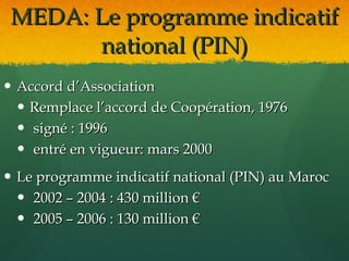 MEDA: Le programme indicatif
       national (PIN)
 Accord d’Association
   Remplace l’accord de Coopération, 1976
   signé : 1996
   entré en vigueur: mars 2000
 Le programme indicatif national (PIN) au Maroc
   2002 – 2004 : 430 million €
   2005 – 2006 : 130 million €
 