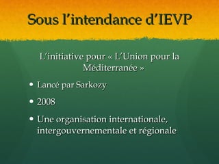 Sous l’intendance d’IEVP

  L’initiative pour « L’Union pour la
              Méditerranée »
 Lancé par Sarkozy

 2008
 Une organisation internationale,
  intergouvernementale et régionale
 
