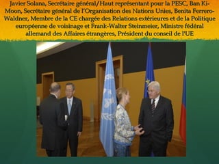 Javier Solana, Secrétaire général/Haut représentant pour la PESC, Ban Ki-
Moon, Secrétaire général de l’Organisation des Nations Unies, Benita Ferrero-
Waldner, Membre de la CE chargée des Relations extérieures et de la Politique
   européenne de voisinage et Frank-Walter Steinmeier, Ministre fédéral
       allemand des Affaires étrangères, Président du conseil de l'UE
 