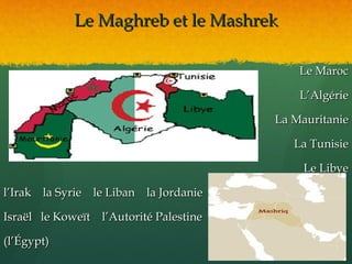 Le Maghreb et le Mashrek

                                            Le Maroc

                                            L’Algérie

                                        La Mauritanie

                                           La Tunisie

                                             Le Libye

l’Irak la Syrie le Liban la Jordanie

Israël le Koweït l’Autorité Palestine

(l’Égypt)
 