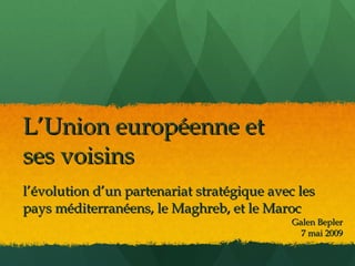 L’Union européenne et
ses voisins
l’évolution d’un partenariat stratégique avec les
pays méditerranéens, le Maghreb, et le Maroc
                                             Galen Bepler
                                               7 mai 2009
 
