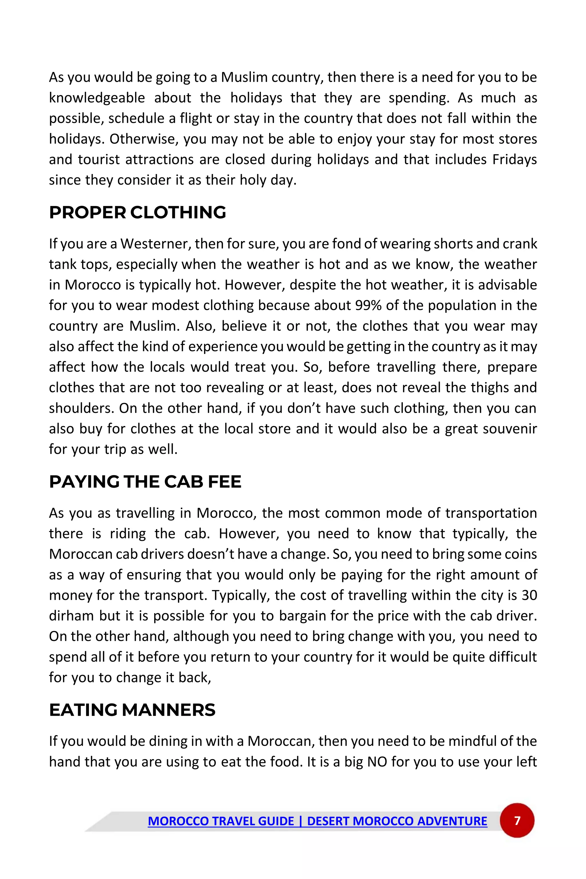 MOROCCO TRAVEL GUIDE | DESERT MOROCCO ADVENTURE 7
As you would be going to a Muslim country, then there is a need for you to be
knowledgeable about the holidays that they are spending. As much as
possible, schedule a flight or stay in the country that does not fall within the
holidays. Otherwise, you may not be able to enjoy your stay for most stores
and tourist attractions are closed during holidays and that includes Fridays
since they consider it as their holy day.
PROPER CLOTHING
If you are a Westerner, then for sure, you are fond of wearing shorts and crank
tank tops, especially when the weather is hot and as we know, the weather
in Morocco is typically hot. However, despite the hot weather, it is advisable
for you to wear modest clothing because about 99% of the population in the
country are Muslim. Also, believe it or not, the clothes that you wear may
also affect the kind of experience you would be getting in the country as it may
affect how the locals would treat you. So, before travelling there, prepare
clothes that are not too revealing or at least, does not reveal the thighs and
shoulders. On the other hand, if you don’t have such clothing, then you can
also buy for clothes at the local store and it would also be a great souvenir
for your trip as well.
PAYING THE CAB FEE
As you as travelling in Morocco, the most common mode of transportation
there is riding the cab. However, you need to know that typically, the
Moroccan cab drivers doesn’t have a change. So, you need to bring some coins
as a way of ensuring that you would only be paying for the right amount of
money for the transport. Typically, the cost of travelling within the city is 30
dirham but it is possible for you to bargain for the price with the cab driver.
On the other hand, although you need to bring change with you, you need to
spend all of it before you return to your country for it would be quite difficult
for you to change it back,
EATING MANNERS
If you would be dining in with a Moroccan, then you need to be mindful of the
hand that you are using to eat the food. It is a big NO for you to use your left
 