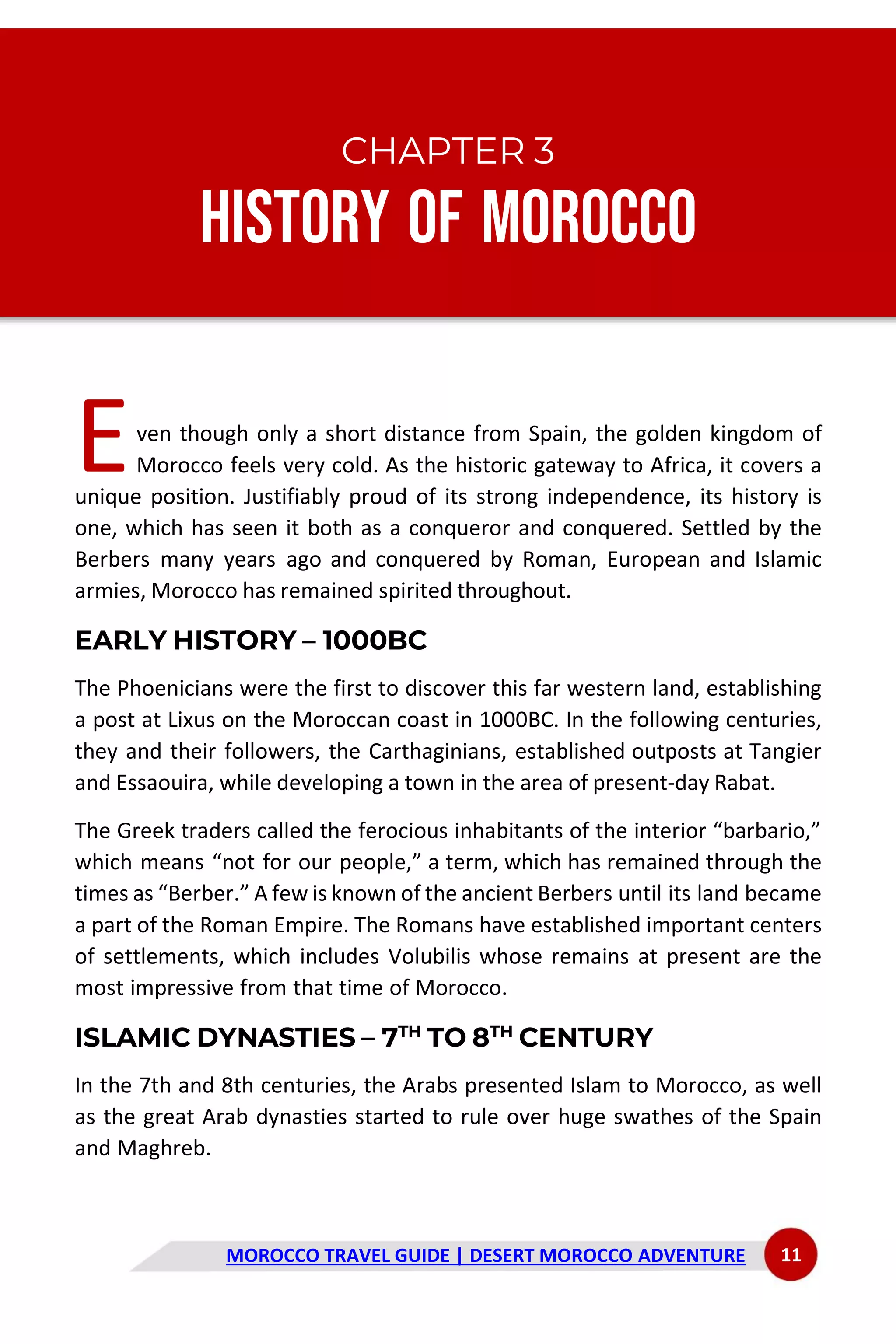 MOROCCO TRAVEL GUIDE | DESERT MOROCCO ADVENTURE 11
CHAPTER 3
History of Morocco
ven though only a short distance from Spain, the golden kingdom of
Morocco feels very cold. As the historic gateway to Africa, it covers a
unique position. Justifiably proud of its strong independence, its history is
one, which has seen it both as a conqueror and conquered. Settled by the
Berbers many years ago and conquered by Roman, European and Islamic
armies, Morocco has remained spirited throughout.
EARLY HISTORY – 1000BC
The Phoenicians were the first to discover this far western land, establishing
a post at Lixus on the Moroccan coast in 1000BC. In the following centuries,
they and their followers, the Carthaginians, established outposts at Tangier
and Essaouira, while developing a town in the area of present-day Rabat.
The Greek traders called the ferocious inhabitants of the interior “barbario,”
which means “not for our people,” a term, which has remained through the
times as “Berber.” A few is known of the ancient Berbers until its land became
a part of the Roman Empire. The Romans have established important centers
of settlements, which includes Volubilis whose remains at present are the
most impressive from that time of Morocco.
ISLAMIC DYNASTIES – 7TH
TO 8TH
CENTURY
In the 7th and 8th centuries, the Arabs presented Islam to Morocco, as well
as the great Arab dynasties started to rule over huge swathes of the Spain
and Maghreb.
E
 