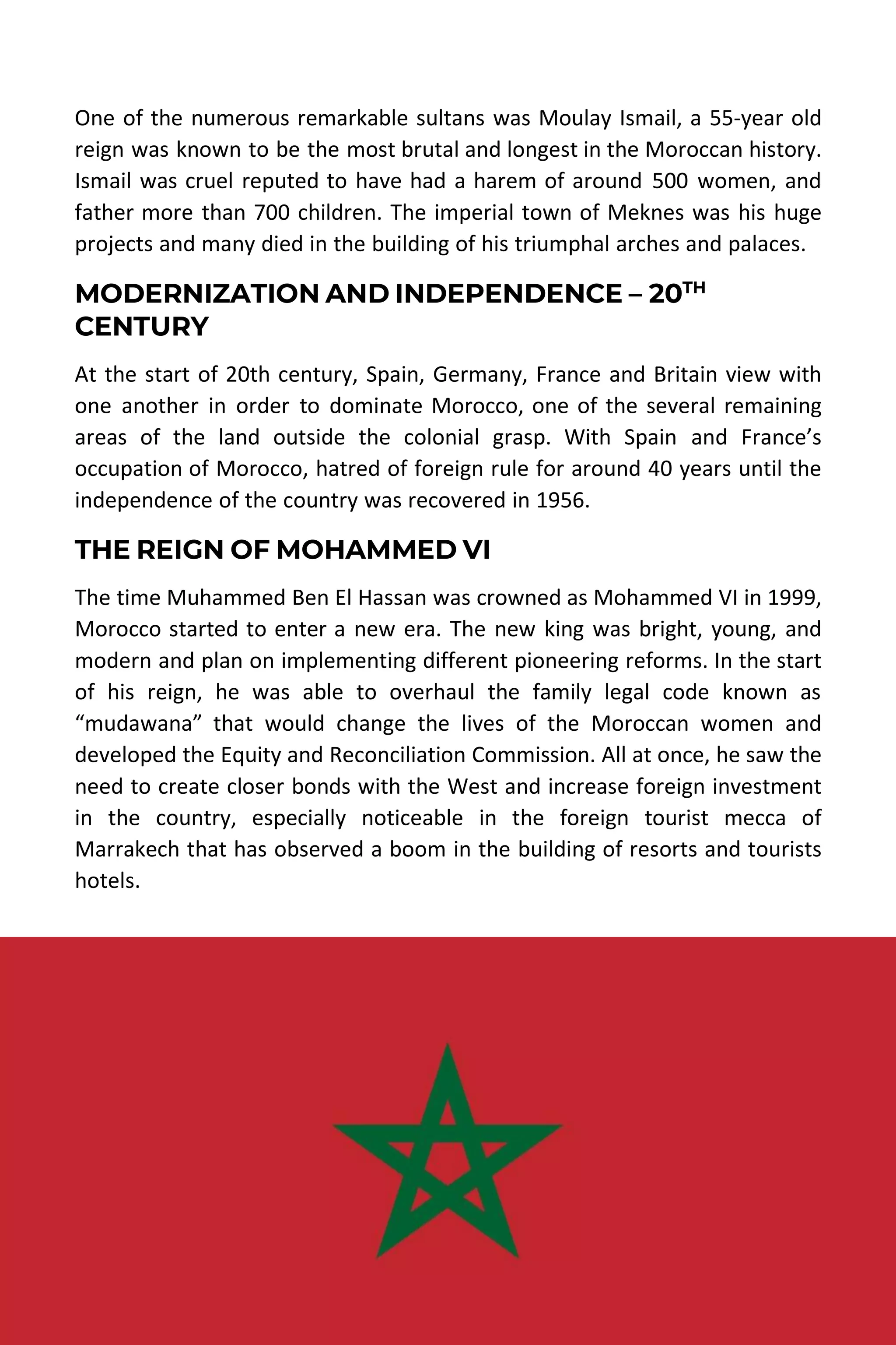 MOROCCO TRAVEL GUIDE | DESERT MOROCCO ADVENTURE 12
One of the numerous remarkable sultans was Moulay Ismail, a 55-year old
reign was known to be the most brutal and longest in the Moroccan history.
Ismail was cruel reputed to have had a harem of around 500 women, and
father more than 700 children. The imperial town of Meknes was his huge
projects and many died in the building of his triumphal arches and palaces.
MODERNIZATION AND INDEPENDENCE – 20TH
CENTURY
At the start of 20th century, Spain, Germany, France and Britain view with
one another in order to dominate Morocco, one of the several remaining
areas of the land outside the colonial grasp. With Spain and France’s
occupation of Morocco, hatred of foreign rule for around 40 years until the
independence of the country was recovered in 1956.
THE REIGN OF MOHAMMED VI
The time Muhammed Ben El Hassan was crowned as Mohammed VI in 1999,
Morocco started to enter a new era. The new king was bright, young, and
modern and plan on implementing different pioneering reforms. In the start
of his reign, he was able to overhaul the family legal code known as
“mudawana” that would change the lives of the Moroccan women and
developed the Equity and Reconciliation Commission. All at once, he saw the
need to create closer bonds with the West and increase foreign investment
in the country, especially noticeable in the foreign tourist mecca of
Marrakech that has observed a boom in the building of resorts and tourists
hotels.
 