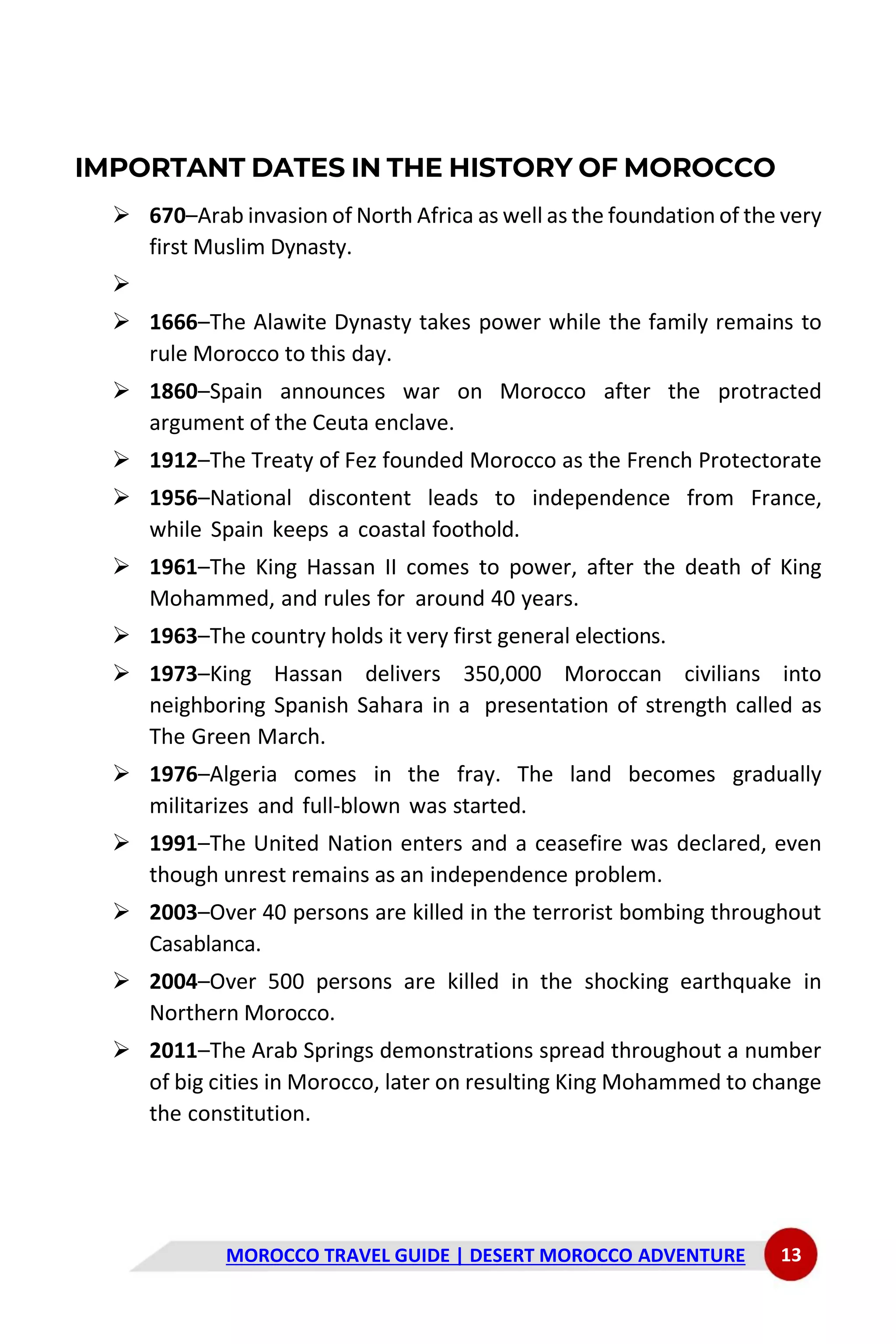 MOROCCO TRAVEL GUIDE | DESERT MOROCCO ADVENTURE 13
IMPORTANT DATES IN THE HISTORY OF MOROCCO
➢ 670–Arab invasion of North Africa as well as the foundation of the very
first Muslim Dynasty.
➢
➢ 1666–The Alawite Dynasty takes power while the family remains to
rule Morocco to this day.
➢ 1860–Spain announces war on Morocco after the protracted
argument of the Ceuta enclave.
➢ 1912–The Treaty of Fez founded Morocco as the French Protectorate
➢ 1956–National discontent leads to independence from France,
while Spain keeps a coastal foothold.
➢ 1961–The King Hassan II comes to power, after the death of King
Mohammed, and rules for around 40 years.
➢ 1963–The country holds it very first general elections.
➢ 1973–King Hassan delivers 350,000 Moroccan civilians into
neighboring Spanish Sahara in a presentation of strength called as
The Green March.
➢ 1976–Algeria comes in the fray. The land becomes gradually
militarizes and full-blown was started.
➢ 1991–The United Nation enters and a ceasefire was declared, even
though unrest remains as an independence problem.
➢ 2003–Over 40 persons are killed in the terrorist bombing throughout
Casablanca.
➢ 2004–Over 500 persons are killed in the shocking earthquake in
Northern Morocco.
➢ 2011–The Arab Springs demonstrations spread throughout a number
of big cities in Morocco, later on resulting King Mohammed to change
the constitution.
 