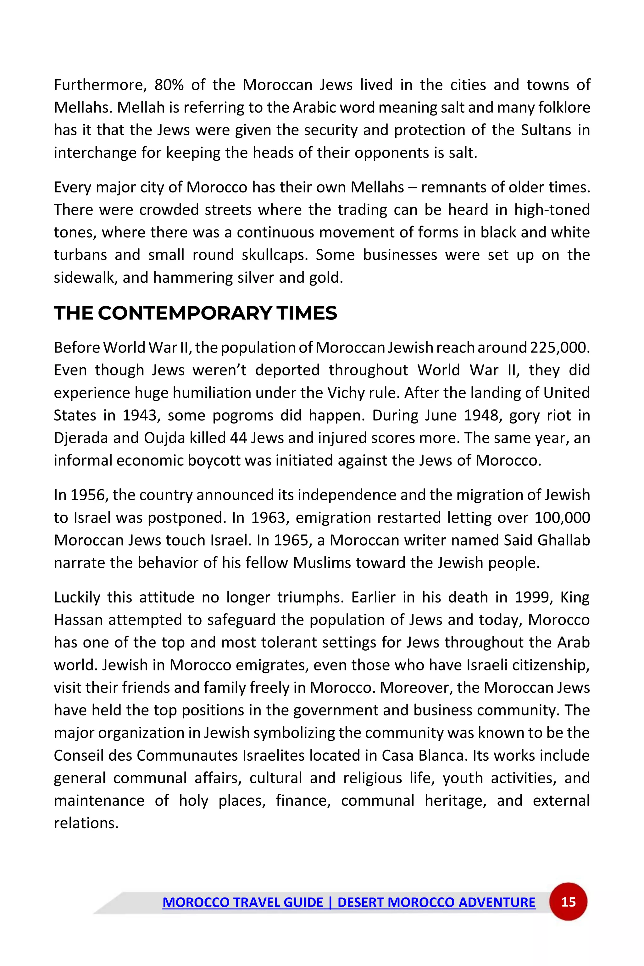 MOROCCO TRAVEL GUIDE | DESERT MOROCCO ADVENTURE 15
Furthermore, 80% of the Moroccan Jews lived in the cities and towns of
Mellahs. Mellah is referring to the Arabic word meaning salt and many folklore
has it that the Jews were given the security and protection of the Sultans in
interchange for keeping the heads of their opponents is salt.
Every major city of Morocco has their own Mellahs – remnants of older times.
There were crowded streets where the trading can be heard in high-toned
tones, where there was a continuous movement of forms in black and white
turbans and small round skullcaps. Some businesses were set up on the
sidewalk, and hammering silver and gold.
THE CONTEMPORARY TIMES
BeforeWorldWarII,thepopulationofMoroccanJewishreacharound225,000.
Even though Jews weren’t deported throughout World War II, they did
experience huge humiliation under the Vichy rule. After the landing of United
States in 1943, some pogroms did happen. During June 1948, gory riot in
Djerada and Oujda killed 44 Jews and injured scores more. The same year, an
informal economic boycott was initiated against the Jews of Morocco.
In 1956, the country announced its independence and the migration of Jewish
to Israel was postponed. In 1963, emigration restarted letting over 100,000
Moroccan Jews touch Israel. In 1965, a Moroccan writer named Said Ghallab
narrate the behavior of his fellow Muslims toward the Jewish people.
Luckily this attitude no longer triumphs. Earlier in his death in 1999, King
Hassan attempted to safeguard the population of Jews and today, Morocco
has one of the top and most tolerant settings for Jews throughout the Arab
world. Jewish in Morocco emigrates, even those who have Israeli citizenship,
visit their friends and family freely in Morocco. Moreover, the Moroccan Jews
have held the top positions in the government and business community. The
major organization in Jewish symbolizing the community was known to be the
Conseil des Communautes Israelites located in Casa Blanca. Its works include
general communal affairs, cultural and religious life, youth activities, and
maintenance of holy places, finance, communal heritage, and external
relations.
 