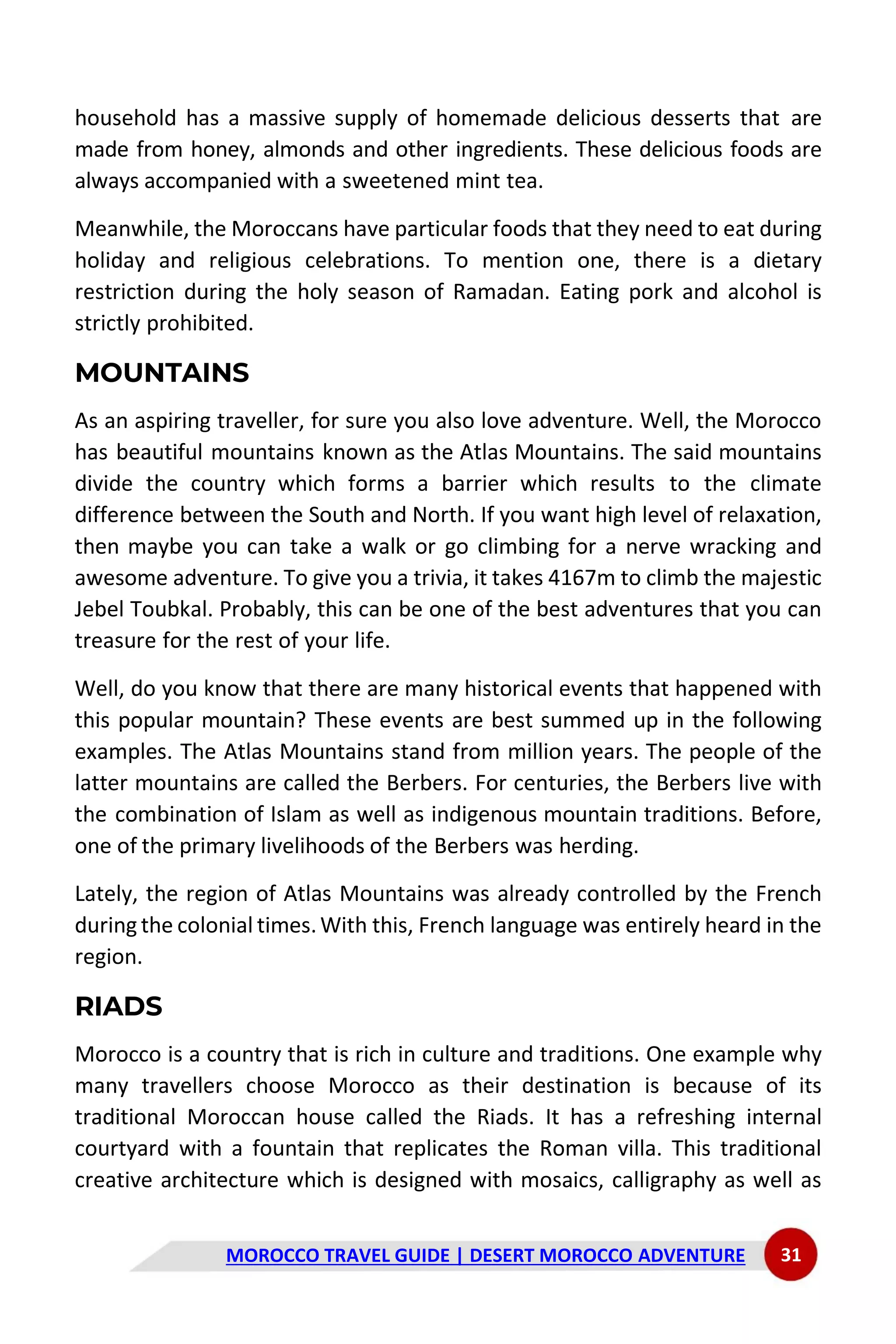 MOROCCO TRAVEL GUIDE | DESERT MOROCCO ADVENTURE 31
household has a massive supply of homemade delicious desserts that are
made from honey, almonds and other ingredients. These delicious foods are
always accompanied with a sweetened mint tea.
Meanwhile, the Moroccans have particular foods that they need to eat during
holiday and religious celebrations. To mention one, there is a dietary
restriction during the holy season of Ramadan. Eating pork and alcohol is
strictly prohibited.
MOUNTAINS
As an aspiring traveller, for sure you also love adventure. Well, the Morocco
has beautiful mountains known as the Atlas Mountains. The said mountains
divide the country which forms a barrier which results to the climate
difference between the South and North. If you want high level of relaxation,
then maybe you can take a walk or go climbing for a nerve wracking and
awesome adventure. To give you a trivia, it takes 4167m to climb the majestic
Jebel Toubkal. Probably, this can be one of the best adventures that you can
treasure for the rest of your life.
Well, do you know that there are many historical events that happened with
this popular mountain? These events are best summed up in the following
examples. The Atlas Mountains stand from million years. The people of the
latter mountains are called the Berbers. For centuries, the Berbers live with
the combination of Islam as well as indigenous mountain traditions. Before,
one of the primary livelihoods of the Berbers was herding.
Lately, the region of Atlas Mountains was already controlled by the French
during the colonial times.With this, French language was entirely heard in the
region.
RIADS
Morocco is a country that is rich in culture and traditions. One example why
many travellers choose Morocco as their destination is because of its
traditional Moroccan house called the Riads. It has a refreshing internal
courtyard with a fountain that replicates the Roman villa. This traditional
creative architecture which is designed with mosaics, calligraphy as well as
 