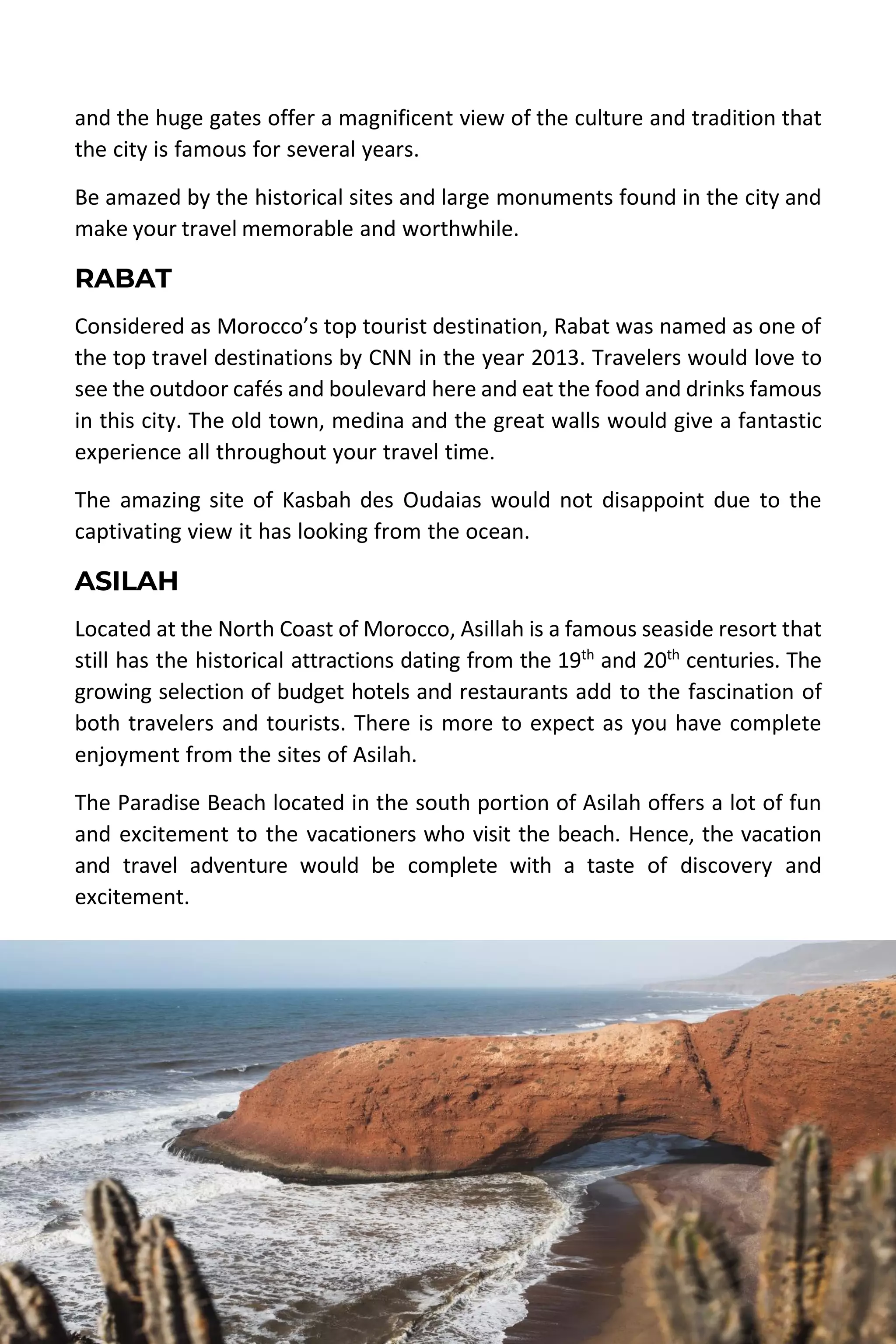 MOROCCO TRAVEL GUIDE | DESERT MOROCCO ADVENTURE 38
and the huge gates offer a magnificent view of the culture and tradition that
the city is famous for several years.
Be amazed by the historical sites and large monuments found in the city and
make your travel memorable and worthwhile.
RABAT
Considered as Morocco’s top tourist destination, Rabat was named as one of
the top travel destinations by CNN in the year 2013. Travelers would love to
see the outdoor cafés and boulevard here and eat the food and drinks famous
in this city. The old town, medina and the great walls would give a fantastic
experience all throughout your travel time.
The amazing site of Kasbah des Oudaias would not disappoint due to the
captivating view it has looking from the ocean.
ASILAH
Located at the North Coast of Morocco, Asillah is a famous seaside resort that
still has the historical attractions dating from the 19th
and 20th
centuries. The
growing selection of budget hotels and restaurants add to the fascination of
both travelers and tourists. There is more to expect as you have complete
enjoyment from the sites of Asilah.
The Paradise Beach located in the south portion of Asilah offers a lot of fun
and excitement to the vacationers who visit the beach. Hence, the vacation
and travel adventure would be complete with a taste of discovery and
excitement.
 