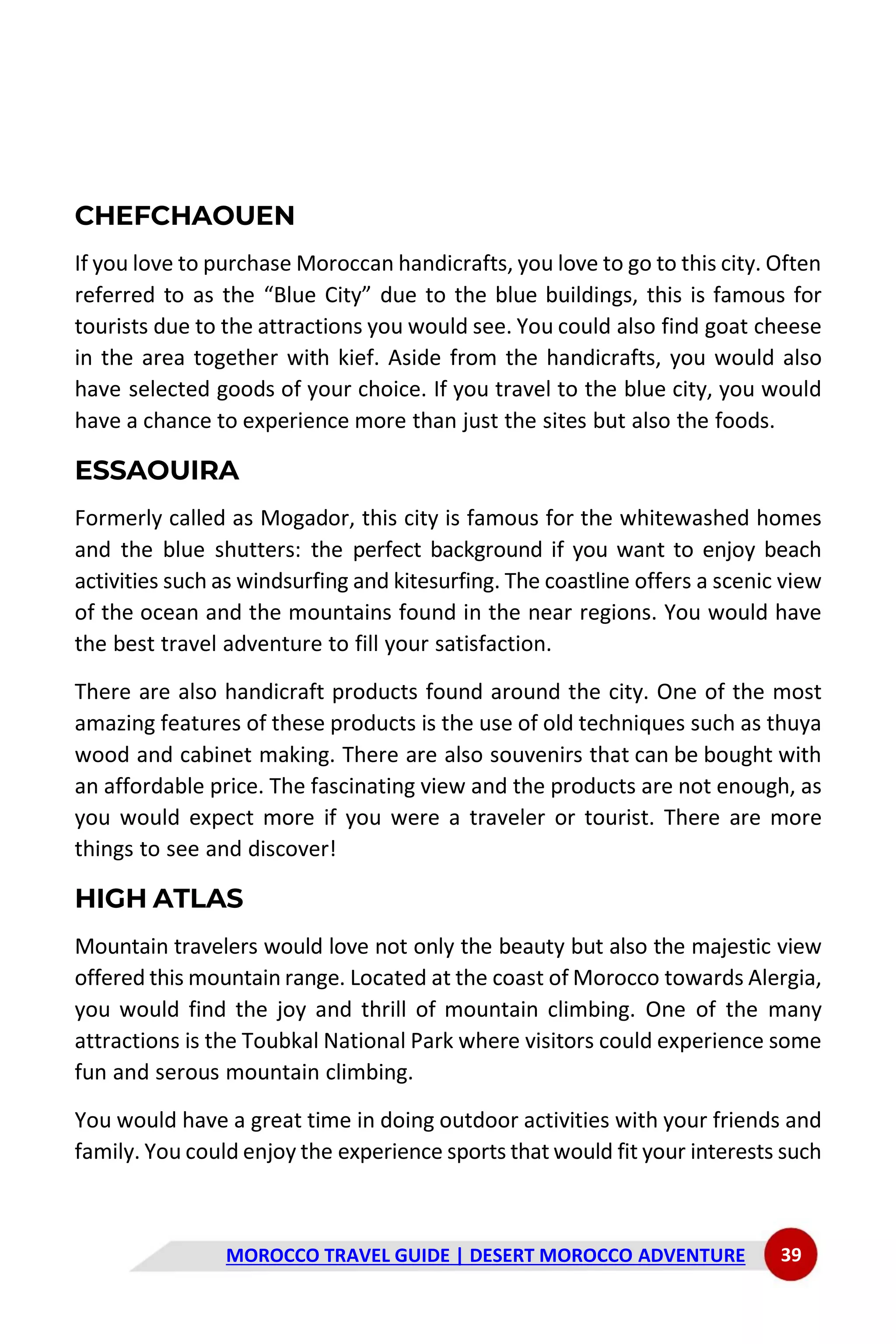 MOROCCO TRAVEL GUIDE | DESERT MOROCCO ADVENTURE 39
CHEFCHAOUEN
If you love to purchase Moroccan handicrafts, you love to go to this city. Often
referred to as the “Blue City” due to the blue buildings, this is famous for
tourists due to the attractions you would see. You could also find goat cheese
in the area together with kief. Aside from the handicrafts, you would also
have selected goods of your choice. If you travel to the blue city, you would
have a chance to experience more than just the sites but also the foods.
ESSAOUIRA
Formerly called as Mogador, this city is famous for the whitewashed homes
and the blue shutters: the perfect background if you want to enjoy beach
activities such as windsurfing and kitesurfing. The coastline offers a scenic view
of the ocean and the mountains found in the near regions. You would have
the best travel adventure to fill your satisfaction.
There are also handicraft products found around the city. One of the most
amazing features of these products is the use of old techniques such as thuya
wood and cabinet making. There are also souvenirs that can be bought with
an affordable price. The fascinating view and the products are not enough, as
you would expect more if you were a traveler or tourist. There are more
things to see and discover!
HIGH ATLAS
Mountain travelers would love not only the beauty but also the majestic view
offered this mountain range. Located at the coast of Morocco towards Alergia,
you would find the joy and thrill of mountain climbing. One of the many
attractions is the Toubkal National Park where visitors could experience some
fun and serous mountain climbing.
You would have a great time in doing outdoor activities with your friends and
family. You could enjoy the experience sports that would fit your interests such
 