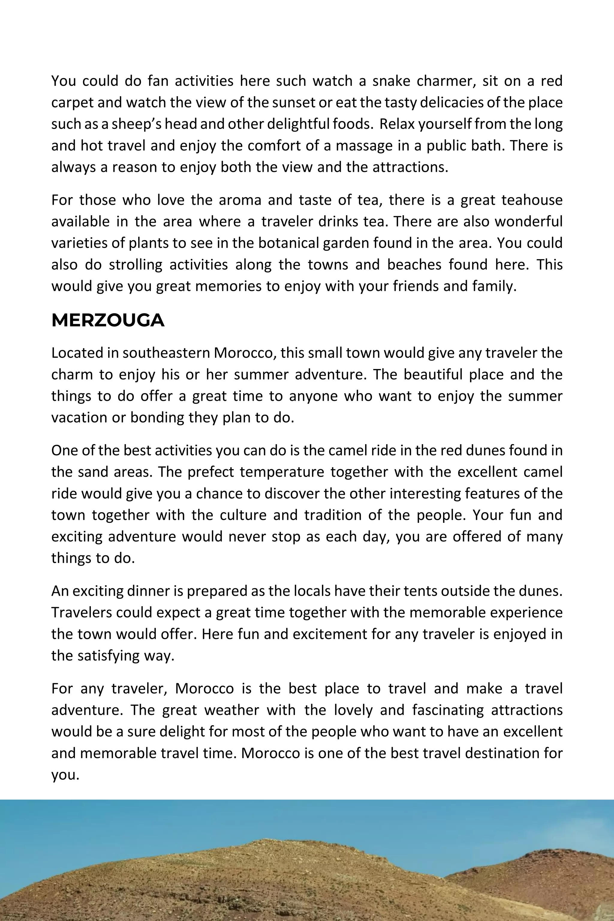 MOROCCO TRAVEL GUIDE | DESERT MOROCCO ADVENTURE 41
You could do fan activities here such watch a snake charmer, sit on a red
carpet and watch the view of the sunset or eat the tasty delicacies of the place
such as a sheep’s head and other delightful foods. Relax yourself from the long
and hot travel and enjoy the comfort of a massage in a public bath. There is
always a reason to enjoy both the view and the attractions.
For those who love the aroma and taste of tea, there is a great teahouse
available in the area where a traveler drinks tea. There are also wonderful
varieties of plants to see in the botanical garden found in the area. You could
also do strolling activities along the towns and beaches found here. This
would give you great memories to enjoy with your friends and family.
MERZOUGA
Located in southeastern Morocco, this small town would give any traveler the
charm to enjoy his or her summer adventure. The beautiful place and the
things to do offer a great time to anyone who want to enjoy the summer
vacation or bonding they plan to do.
One of the best activities you can do is the camel ride in the red dunes found in
the sand areas. The prefect temperature together with the excellent camel
ride would give you a chance to discover the other interesting features of the
town together with the culture and tradition of the people. Your fun and
exciting adventure would never stop as each day, you are offered of many
things to do.
An exciting dinner is prepared as the locals have their tents outside the dunes.
Travelers could expect a great time together with the memorable experience
the town would offer. Here fun and excitement for any traveler is enjoyed in
the satisfying way.
For any traveler, Morocco is the best place to travel and make a travel
adventure. The great weather with the lovely and fascinating attractions
would be a sure delight for most of the people who want to have an excellent
and memorable travel time. Morocco is one of the best travel destination for
you.
 