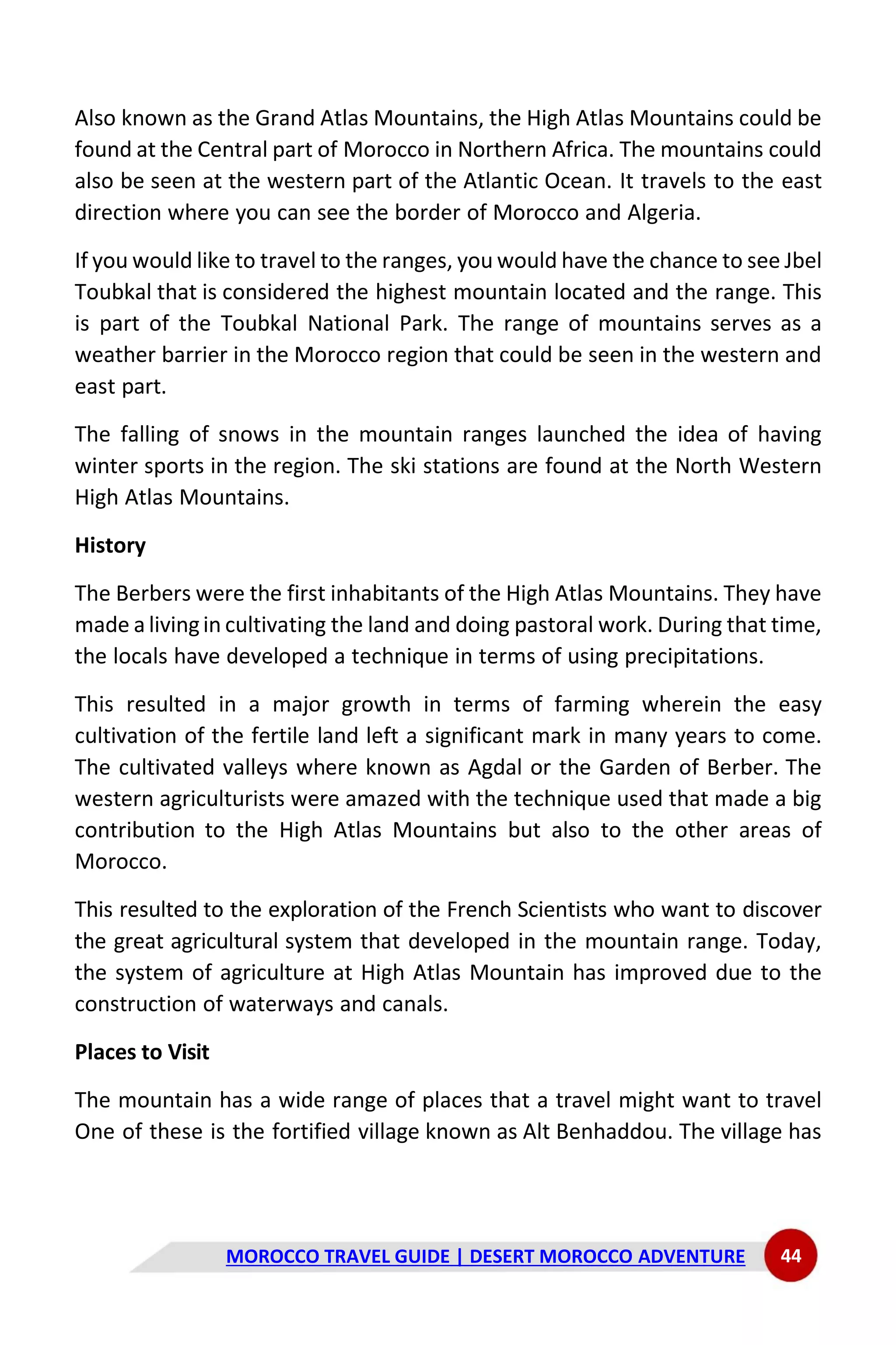MOROCCO TRAVEL GUIDE | DESERT MOROCCO ADVENTURE 44
Also known as the Grand Atlas Mountains, the High Atlas Mountains could be
found at the Central part of Morocco in Northern Africa. The mountains could
also be seen at the western part of the Atlantic Ocean. It travels to the east
direction where you can see the border of Morocco and Algeria.
If you would like to travel to the ranges, you would have the chance to see Jbel
Toubkal that is considered the highest mountain located and the range. This
is part of the Toubkal National Park. The range of mountains serves as a
weather barrier in the Morocco region that could be seen in the western and
east part.
The falling of snows in the mountain ranges launched the idea of having
winter sports in the region. The ski stations are found at the North Western
High Atlas Mountains.
History
The Berbers were the first inhabitants of the High Atlas Mountains. They have
made a livingin cultivating the land and doing pastoral work. During that time,
the locals have developed a technique in terms of using precipitations.
This resulted in a major growth in terms of farming wherein the easy
cultivation of the fertile land left a significant mark in many years to come.
The cultivated valleys where known as Agdal or the Garden of Berber. The
western agriculturists were amazed with the technique used that made a big
contribution to the High Atlas Mountains but also to the other areas of
Morocco.
This resulted to the exploration of the French Scientists who want to discover
the great agricultural system that developed in the mountain range. Today,
the system of agriculture at High Atlas Mountain has improved due to the
construction of waterways and canals.
Places to Visit
The mountain has a wide range of places that a travel might want to travel
One of these is the fortified village known as Alt Benhaddou. The village has
 