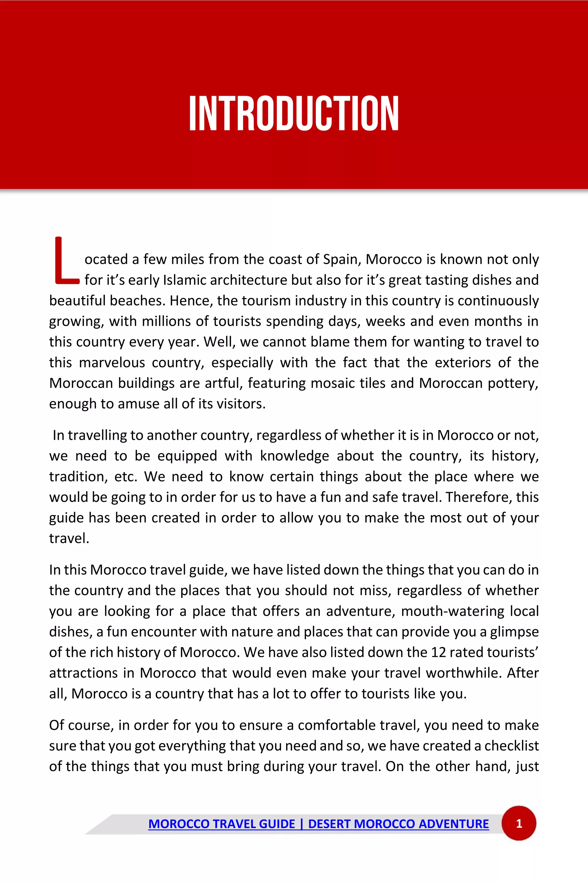 MOROCCO TRAVEL GUIDE | DESERT MOROCCO ADVENTURE 1
INTRODUCTION
ocated a few miles from the coast of Spain, Morocco is known not only
for it’s early Islamic architecture but also for it’s great tasting dishes and
beautiful beaches. Hence, the tourism industry in this country is continuously
growing, with millions of tourists spending days, weeks and even months in
this country every year. Well, we cannot blame them for wanting to travel to
this marvelous country, especially with the fact that the exteriors of the
Moroccan buildings are artful, featuring mosaic tiles and Moroccan pottery,
enough to amuse all of its visitors.
In travelling to another country, regardless of whether it is in Morocco or not,
we need to be equipped with knowledge about the country, its history,
tradition, etc. We need to know certain things about the place where we
would be going to in order for us to have a fun and safe travel. Therefore, this
guide has been created in order to allow you to make the most out of your
travel.
In this Morocco travel guide, we have listed down the things that you can do in
the country and the places that you should not miss, regardless of whether
you are looking for a place that offers an adventure, mouth-watering local
dishes, a fun encounter with nature and places that can provide you a glimpse
of the rich history of Morocco. We have also listed down the 12 rated tourists’
attractions in Morocco that would even make your travel worthwhile. After
all, Morocco is a country that has a lot to offer to tourists like you.
Of course, in order for you to ensure a comfortable travel, you need to make
sure that you got everything that you need and so, we have created a checklist
of the things that you must bring during your travel. On the other hand, just
L
 