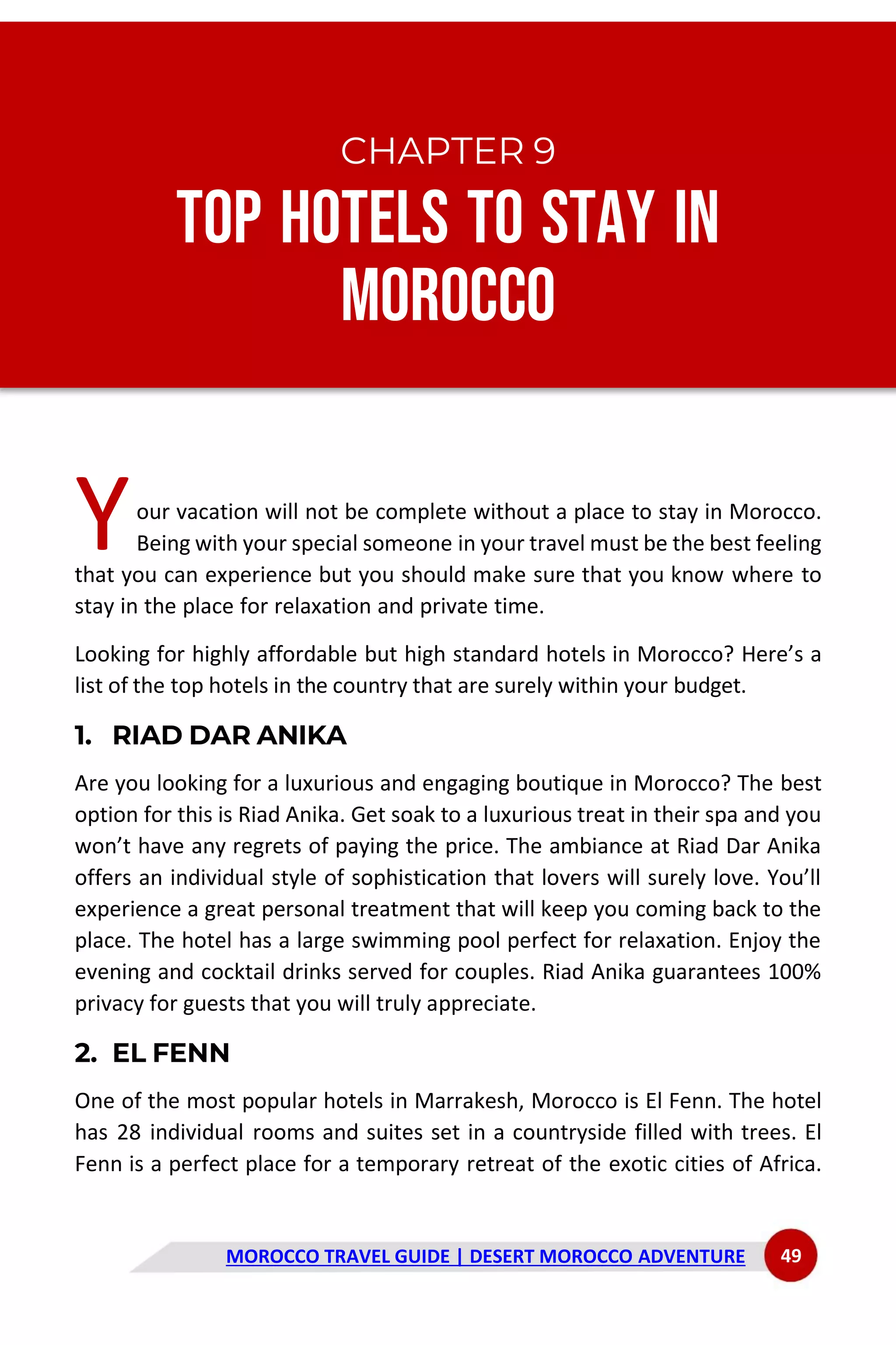 MOROCCO TRAVEL GUIDE | DESERT MOROCCO ADVENTURE 49
CHAPTER 9
Top Hotels to Stay in
Morocco
our vacation will not be complete without a place to stay in Morocco.
Being with your special someone in your travel must be the best feeling
that you can experience but you should make sure that you know where to
stay in the place for relaxation and private time.
Looking for highly affordable but high standard hotels in Morocco? Here’s a
list of the top hotels in the country that are surely within your budget.
1. RIAD DAR ANIKA
Are you looking for a luxurious and engaging boutique in Morocco? The best
option for this is Riad Anika. Get soak to a luxurious treat in their spa and you
won’t have any regrets of paying the price. The ambiance at Riad Dar Anika
offers an individual style of sophistication that lovers will surely love. You’ll
experience a great personal treatment that will keep you coming back to the
place. The hotel has a large swimming pool perfect for relaxation. Enjoy the
evening and cocktail drinks served for couples. Riad Anika guarantees 100%
privacy for guests that you will truly appreciate.
2. EL FENN
One of the most popular hotels in Marrakesh, Morocco is El Fenn. The hotel
has 28 individual rooms and suites set in a countryside filled with trees. El
Fenn is a perfect place for a temporary retreat of the exotic cities of Africa.
Y
 