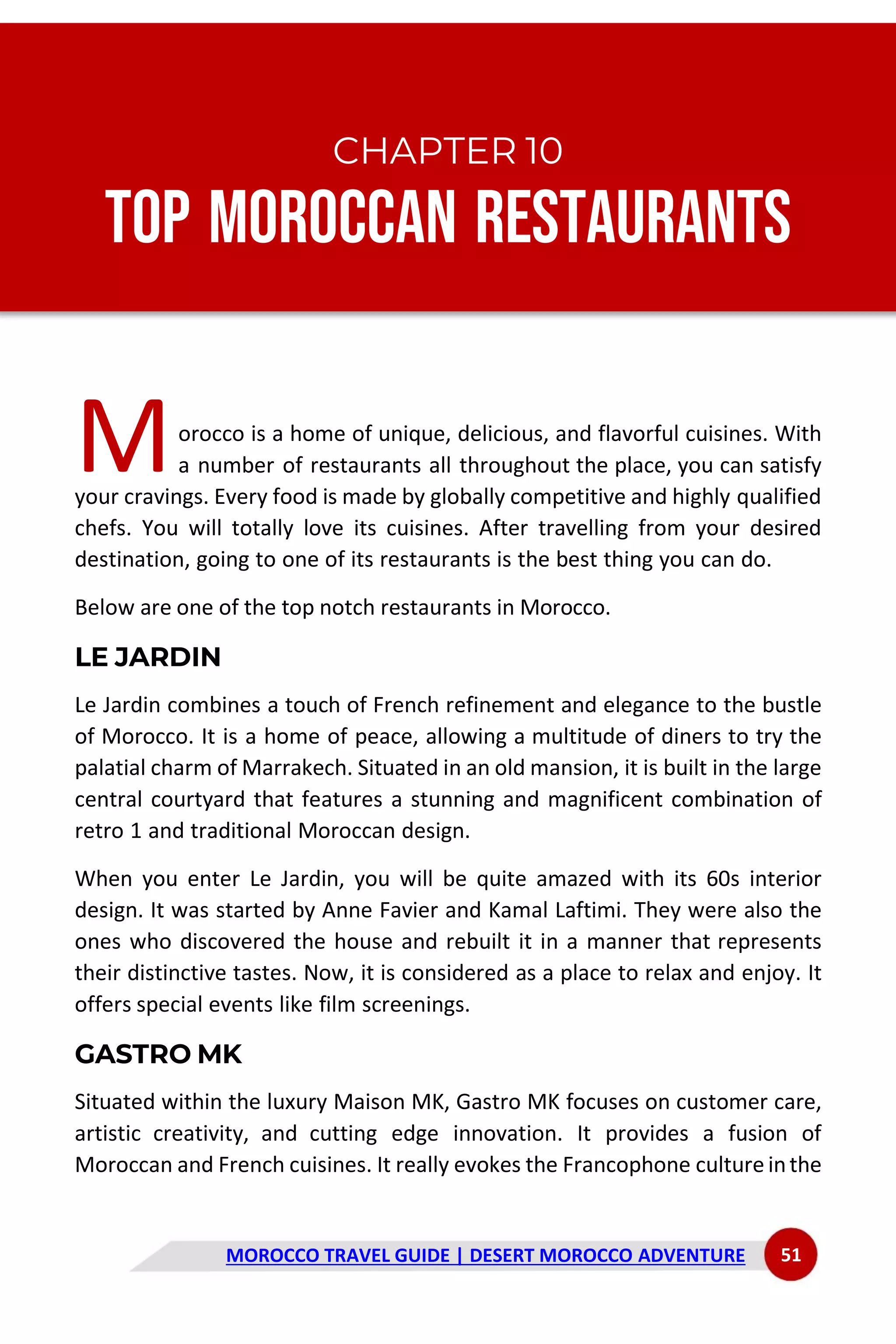 MOROCCO TRAVEL GUIDE | DESERT MOROCCO ADVENTURE 51
CHAPTER 10
Top Moroccan Restaurants
orocco is a home of unique, delicious, and flavorful cuisines. With
a number of restaurants all throughout the place, you can satisfy
your cravings. Every food is made by globally competitive and highly qualified
chefs. You will totally love its cuisines. After travelling from your desired
destination, going to one of its restaurants is the best thing you can do.
Below are one of the top notch restaurants in Morocco.
LE JARDIN
Le Jardin combines a touch of French refinement and elegance to the bustle
of Morocco. It is a home of peace, allowing a multitude of diners to try the
palatial charm of Marrakech. Situated in an old mansion, it is built in the large
central courtyard that features a stunning and magnificent combination of
retro 1 and traditional Moroccan design.
When you enter Le Jardin, you will be quite amazed with its 60s interior
design. It was started by Anne Favier and Kamal Laftimi. They were also the
ones who discovered the house and rebuilt it in a manner that represents
their distinctive tastes. Now, it is considered as a place to relax and enjoy. It
offers special events like film screenings.
GASTRO MK
Situated within the luxury Maison MK, Gastro MK focuses on customer care,
artistic creativity, and cutting edge innovation. It provides a fusion of
Moroccan and French cuisines. It really evokes the Francophone culture inthe
M
 