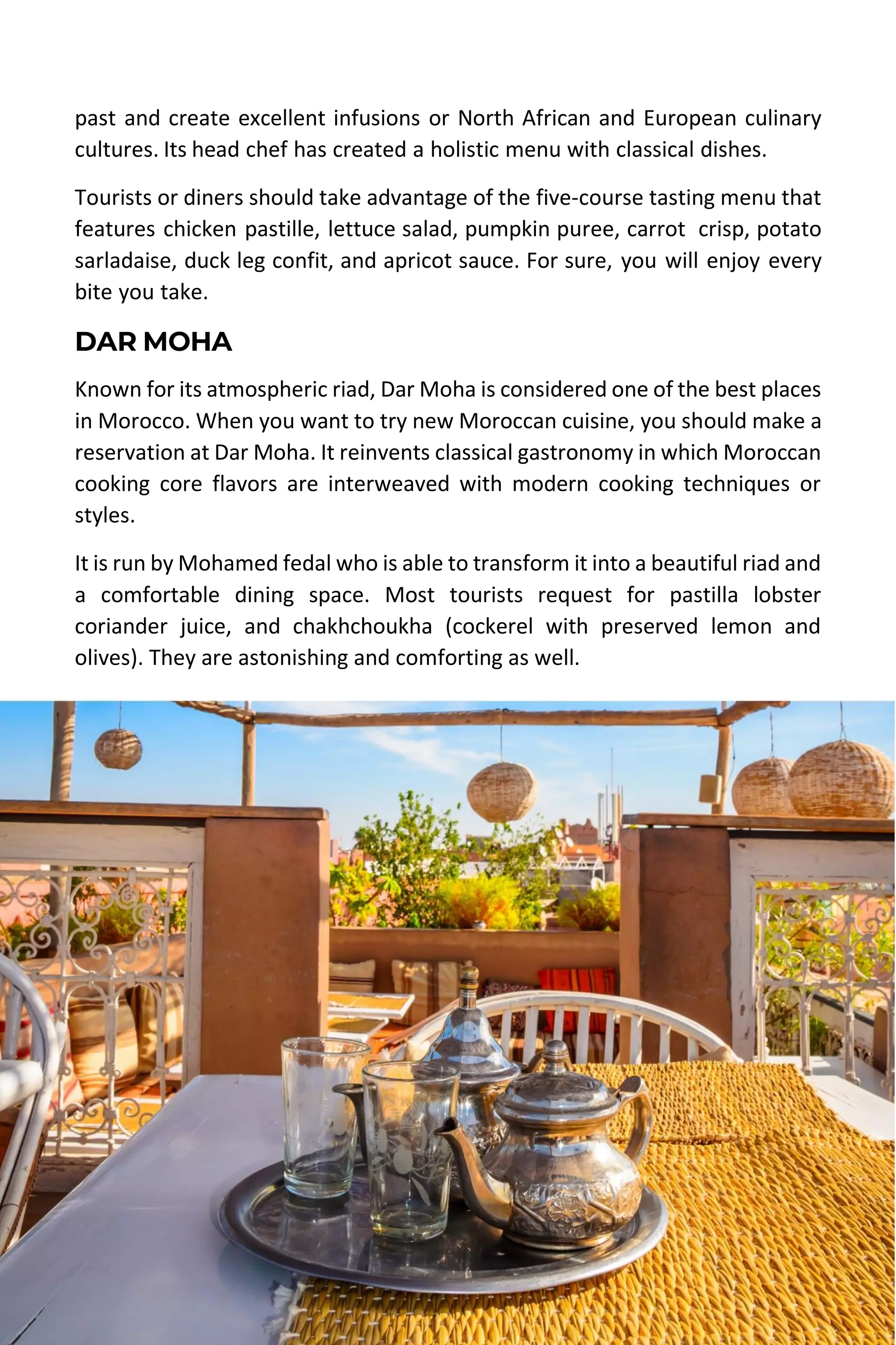 MOROCCO TRAVEL GUIDE | DESERT MOROCCO ADVENTURE 52
past and create excellent infusions or North African and European culinary
cultures. Its head chef has created a holistic menu with classical dishes.
Tourists or diners should take advantage of the five-course tasting menu that
features chicken pastille, lettuce salad, pumpkin puree, carrot crisp, potato
sarladaise, duck leg confit, and apricot sauce. For sure, you will enjoy every
bite you take.
DAR MOHA
Known for its atmospheric riad, Dar Moha is considered one of the best places
in Morocco. When you want to try new Moroccan cuisine, you should make a
reservation at Dar Moha. It reinvents classical gastronomy in which Moroccan
cooking core flavors are interweaved with modern cooking techniques or
styles.
It is run by Mohamed fedal who is able to transform it into a beautiful riad and
a comfortable dining space. Most tourists request for pastilla lobster
coriander juice, and chakhchoukha (cockerel with preserved lemon and
olives). They are astonishing and comforting as well.
 
