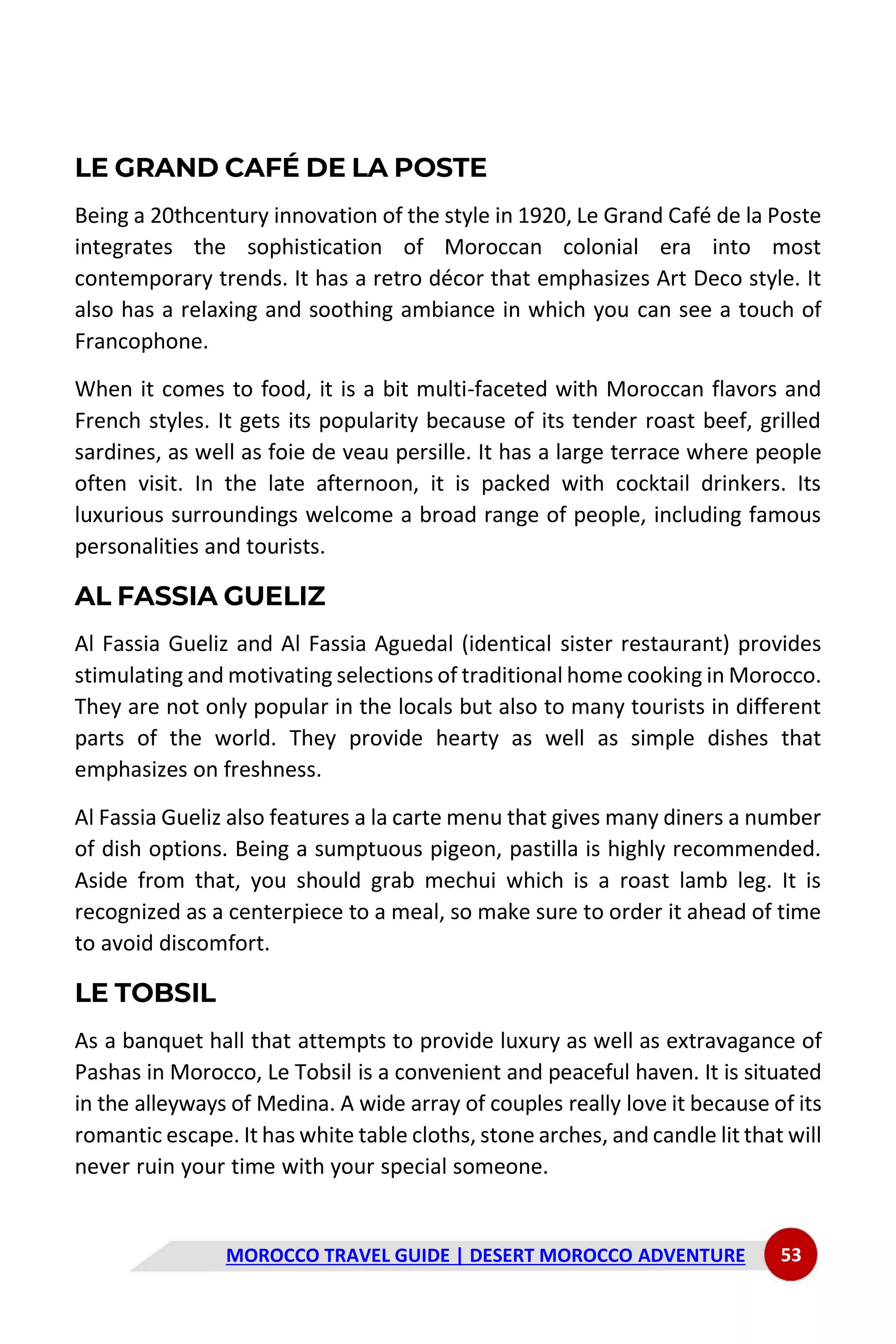 MOROCCO TRAVEL GUIDE | DESERT MOROCCO ADVENTURE 53
LE GRAND CAFÉ DE LA POSTE
Being a 20thcentury innovation of the style in 1920, Le Grand Café de la Poste
integrates the sophistication of Moroccan colonial era into most
contemporary trends. It has a retro décor that emphasizes Art Deco style. It
also has a relaxing and soothing ambiance in which you can see a touch of
Francophone.
When it comes to food, it is a bit multi-faceted with Moroccan flavors and
French styles. It gets its popularity because of its tender roast beef, grilled
sardines, as well as foie de veau persille. It has a large terrace where people
often visit. In the late afternoon, it is packed with cocktail drinkers. Its
luxurious surroundings welcome a broad range of people, including famous
personalities and tourists.
AL FASSIA GUELIZ
Al Fassia Gueliz and Al Fassia Aguedal (identical sister restaurant) provides
stimulating and motivating selections of traditional home cooking in Morocco.
They are not only popular in the locals but also to many tourists in different
parts of the world. They provide hearty as well as simple dishes that
emphasizes on freshness.
Al Fassia Gueliz also features a la carte menu that gives many diners a number
of dish options. Being a sumptuous pigeon, pastilla is highly recommended.
Aside from that, you should grab mechui which is a roast lamb leg. It is
recognized as a centerpiece to a meal, so make sure to order it ahead of time
to avoid discomfort.
LE TOBSIL
As a banquet hall that attempts to provide luxury as well as extravagance of
Pashas in Morocco, Le Tobsil is a convenient and peaceful haven. It is situated
in the alleyways of Medina. A wide array of couples really love it because of its
romantic escape. It has white table cloths, stone arches, and candle lit that will
never ruin your time with your special someone.
 