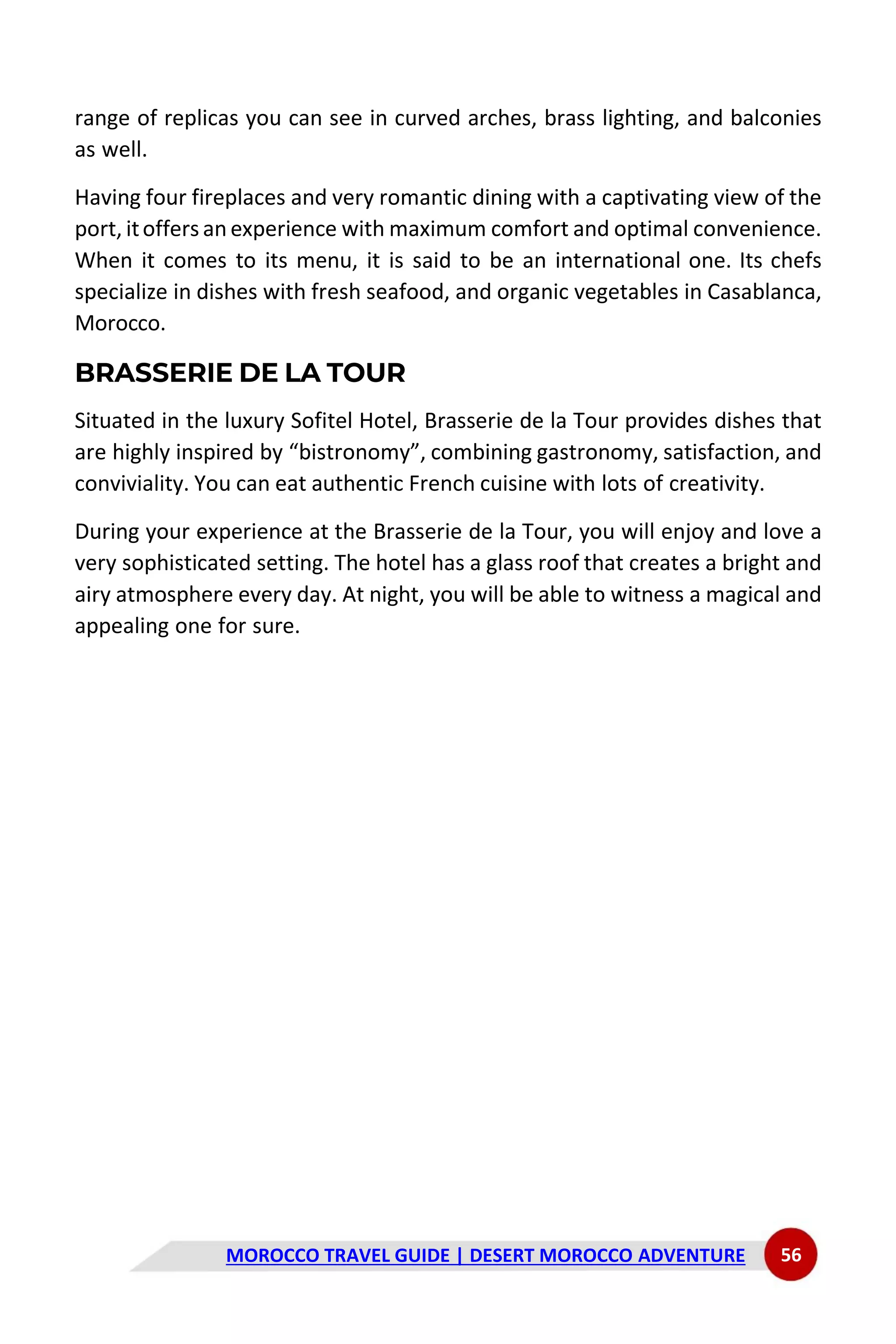 MOROCCO TRAVEL GUIDE | DESERT MOROCCO ADVENTURE 56
range of replicas you can see in curved arches, brass lighting, and balconies
as well.
Having four fireplaces and very romantic dining with a captivating view of the
port, itoffers an experience with maximum comfort and optimal convenience.
When it comes to its menu, it is said to be an international one. Its chefs
specialize in dishes with fresh seafood, and organic vegetables in Casablanca,
Morocco.
BRASSERIE DE LA TOUR
Situated in the luxury Sofitel Hotel, Brasserie de la Tour provides dishes that
are highly inspired by “bistronomy”, combining gastronomy, satisfaction, and
conviviality. You can eat authentic French cuisine with lots of creativity.
During your experience at the Brasserie de la Tour, you will enjoy and love a
very sophisticated setting. The hotel has a glass roof that creates a bright and
airy atmosphere every day. At night, you will be able to witness a magical and
appealing one for sure.
 