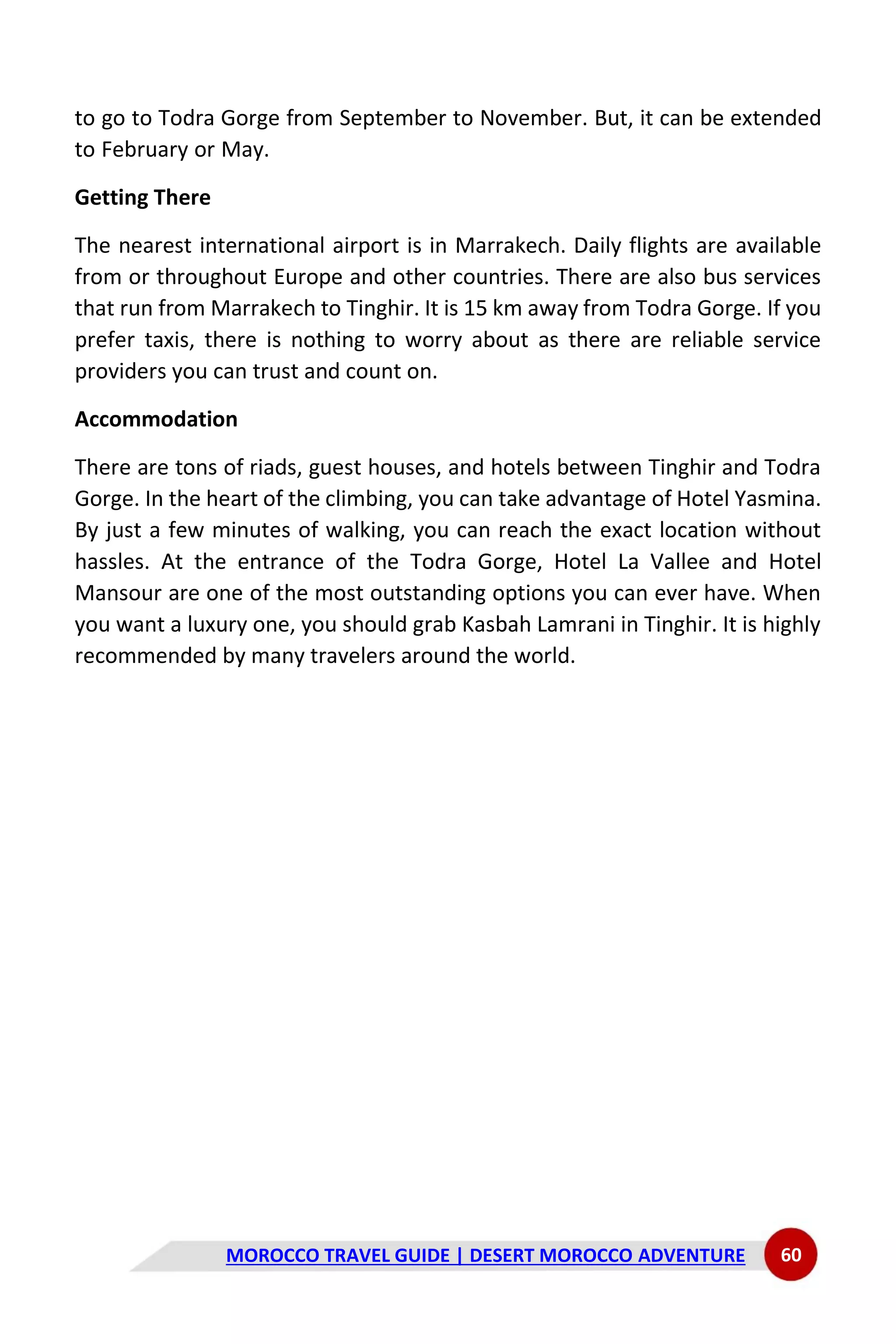MOROCCO TRAVEL GUIDE | DESERT MOROCCO ADVENTURE 60
to go to Todra Gorge from September to November. But, it can be extended
to February or May.
Getting There
The nearest international airport is in Marrakech. Daily flights are available
from or throughout Europe and other countries. There are also bus services
that run from Marrakech to Tinghir. It is 15 km away from Todra Gorge. If you
prefer taxis, there is nothing to worry about as there are reliable service
providers you can trust and count on.
Accommodation
There are tons of riads, guest houses, and hotels between Tinghir and Todra
Gorge. In the heart of the climbing, you can take advantage of Hotel Yasmina.
By just a few minutes of walking, you can reach the exact location without
hassles. At the entrance of the Todra Gorge, Hotel La Vallee and Hotel
Mansour are one of the most outstanding options you can ever have. When
you want a luxury one, you should grab Kasbah Lamrani in Tinghir. It is highly
recommended by many travelers around the world.
 