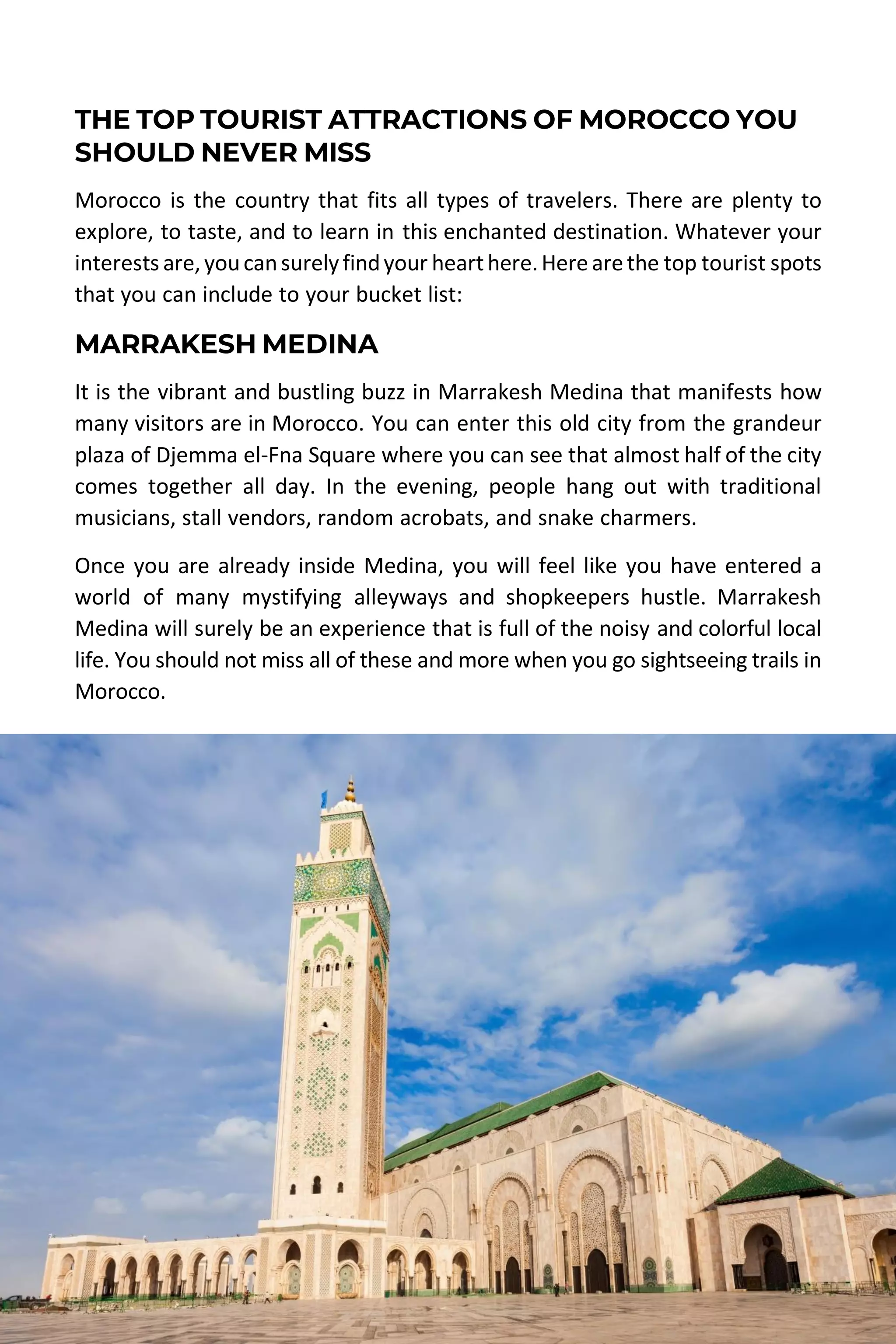 MOROCCO TRAVEL GUIDE | DESERT MOROCCO ADVENTURE 62
THE TOP TOURIST ATTRACTIONS OF MOROCCO YOU
SHOULD NEVER MISS
Morocco is the country that fits all types of travelers. There are plenty to
explore, to taste, and to learn in this enchanted destination. Whatever your
interests are,youcansurelyfindyour hearthere.Herearethe top tourist spots
that you can include to your bucket list:
MARRAKESH MEDINA
It is the vibrant and bustling buzz in Marrakesh Medina that manifests how
many visitors are in Morocco. You can enter this old city from the grandeur
plaza of Djemma el-Fna Square where you can see that almost half of the city
comes together all day. In the evening, people hang out with traditional
musicians, stall vendors, random acrobats, and snake charmers.
Once you are already inside Medina, you will feel like you have entered a
world of many mystifying alleyways and shopkeepers hustle. Marrakesh
Medina will surely be an experience that is full of the noisy and colorful local
life. You should not miss all of these and more when you go sightseeing trails in
Morocco.
 