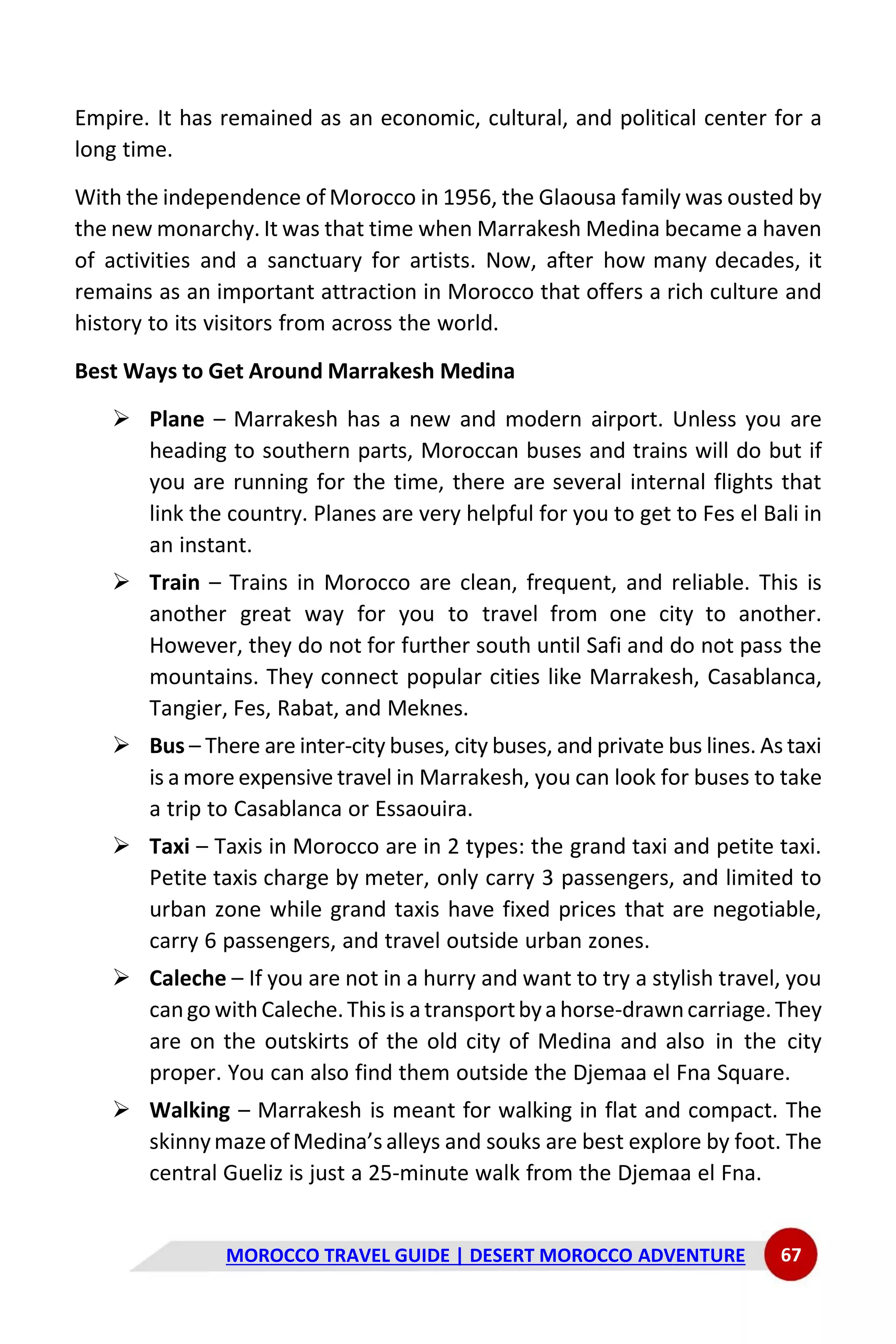MOROCCO TRAVEL GUIDE | DESERT MOROCCO ADVENTURE 67
Empire. It has remained as an economic, cultural, and political center for a
long time.
With the independence of Morocco in 1956, the Glaousa family was ousted by
the new monarchy. It was that time when Marrakesh Medina became a haven
of activities and a sanctuary for artists. Now, after how many decades, it
remains as an important attraction in Morocco that offers a rich culture and
history to its visitors from across the world.
Best Ways to Get Around Marrakesh Medina
➢ Plane – Marrakesh has a new and modern airport. Unless you are
heading to southern parts, Moroccan buses and trains will do but if
you are running for the time, there are several internal flights that
link the country. Planes are very helpful for you to get to Fes el Bali in
an instant.
➢ Train – Trains in Morocco are clean, frequent, and reliable. This is
another great way for you to travel from one city to another.
However, they do not for further south until Safi and do not pass the
mountains. They connect popular cities like Marrakesh, Casablanca,
Tangier, Fes, Rabat, and Meknes.
➢ Bus – There are inter-city buses, city buses, and private bus lines. As taxi
is a more expensive travel in Marrakesh, you can look for buses to take
a trip to Casablanca or Essaouira.
➢ Taxi – Taxis in Morocco are in 2 types: the grand taxi and petite taxi.
Petite taxis charge by meter, only carry 3 passengers, and limited to
urban zone while grand taxis have fixed prices that are negotiable,
carry 6 passengers, and travel outside urban zones.
➢ Caleche – If you are not in a hurry and want to try a stylish travel, you
cango with Caleche.This is atransportbyahorse-drawncarriage. They
are on the outskirts of the old city of Medina and also in the city
proper. You can also find them outside the Djemaa el Fna Square.
➢ Walking – Marrakesh is meant for walking in flat and compact. The
skinnymazeofMedina’s alleys and souks are best explore by foot. The
central Gueliz is just a 25-minute walk from the Djemaa el Fna.
 