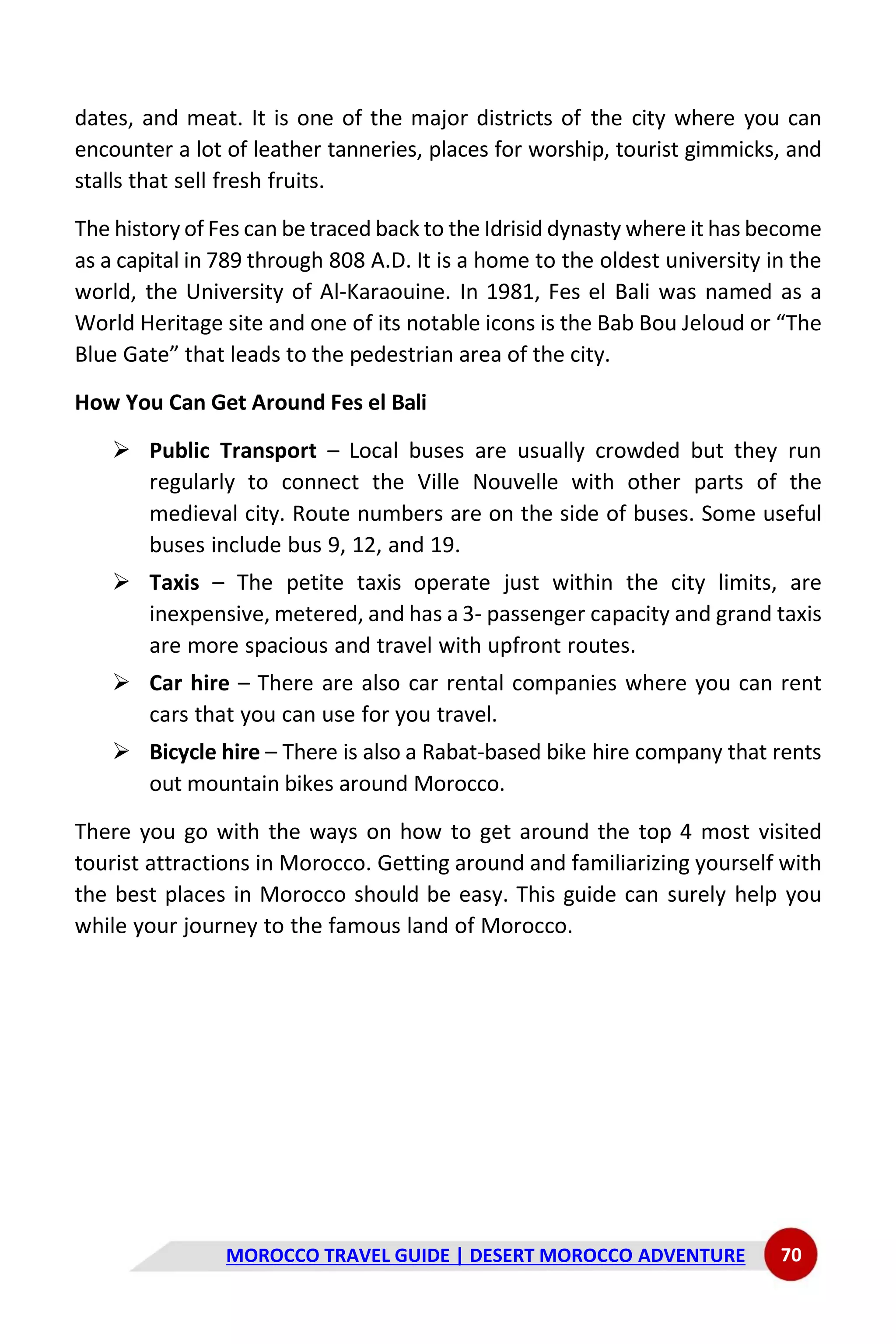 MOROCCO TRAVEL GUIDE | DESERT MOROCCO ADVENTURE 70
dates, and meat. It is one of the major districts of the city where you can
encounter a lot of leather tanneries, places for worship, tourist gimmicks, and
stalls that sell fresh fruits.
The history of Fes can be traced back to the Idrisid dynasty where it has become
as a capital in 789 through 808 A.D. It is a home to the oldest university in the
world, the University of Al-Karaouine. In 1981, Fes el Bali was named as a
World Heritage site and one of its notable icons is the Bab Bou Jeloud or “The
Blue Gate” that leads to the pedestrian area of the city.
How You Can Get Around Fes el Bali
➢ Public Transport – Local buses are usually crowded but they run
regularly to connect the Ville Nouvelle with other parts of the
medieval city. Route numbers are on the side of buses. Some useful
buses include bus 9, 12, and 19.
➢ Taxis – The petite taxis operate just within the city limits, are
inexpensive, metered, and has a 3- passenger capacity and grand taxis
are more spacious and travel with upfront routes.
➢ Car hire – There are also car rental companies where you can rent
cars that you can use for you travel.
➢ Bicycle hire – There is also a Rabat-based bike hire company that rents
out mountain bikes around Morocco.
There you go with the ways on how to get around the top 4 most visited
tourist attractions in Morocco. Getting around and familiarizing yourself with
the best places in Morocco should be easy. This guide can surely help you
while your journey to the famous land of Morocco.
 