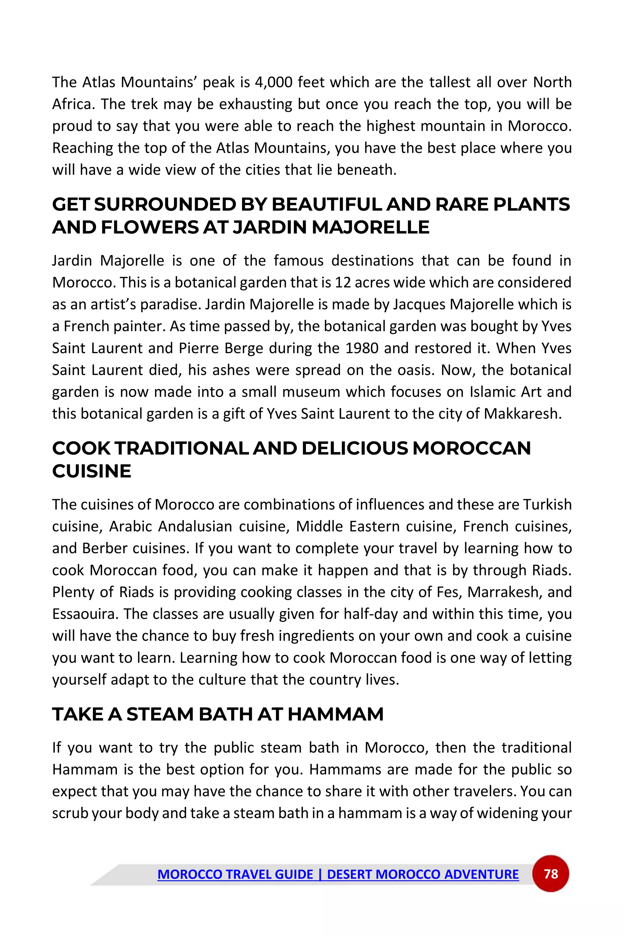 MOROCCO TRAVEL GUIDE | DESERT MOROCCO ADVENTURE 78
The Atlas Mountains’ peak is 4,000 feet which are the tallest all over North
Africa. The trek may be exhausting but once you reach the top, you will be
proud to say that you were able to reach the highest mountain in Morocco.
Reaching the top of the Atlas Mountains, you have the best place where you
will have a wide view of the cities that lie beneath.
GET SURROUNDED BY BEAUTIFUL AND RARE PLANTS
AND FLOWERS AT JARDIN MAJORELLE
Jardin Majorelle is one of the famous destinations that can be found in
Morocco. This is a botanical garden that is 12 acres wide which are considered
as an artist’s paradise. Jardin Majorelle is made by Jacques Majorelle which is
a French painter. As time passed by, the botanical garden was bought by Yves
Saint Laurent and Pierre Berge during the 1980 and restored it. When Yves
Saint Laurent died, his ashes were spread on the oasis. Now, the botanical
garden is now made into a small museum which focuses on Islamic Art and
this botanical garden is a gift of Yves Saint Laurent to the city of Makkaresh.
COOK TRADITIONAL AND DELICIOUS MOROCCAN
CUISINE
The cuisines of Morocco are combinations of influences and these are Turkish
cuisine, Arabic Andalusian cuisine, Middle Eastern cuisine, French cuisines,
and Berber cuisines. If you want to complete your travel by learning how to
cook Moroccan food, you can make it happen and that is by through Riads.
Plenty of Riads is providing cooking classes in the city of Fes, Marrakesh, and
Essaouira. The classes are usually given for half-day and within this time, you
will have the chance to buy fresh ingredients on your own and cook a cuisine
you want to learn. Learning how to cook Moroccan food is one way of letting
yourself adapt to the culture that the country lives.
TAKE A STEAM BATH AT HAMMAM
If you want to try the public steam bath in Morocco, then the traditional
Hammam is the best option for you. Hammams are made for the public so
expect that you may have the chance to share it with other travelers. You can
scrub your body and take a steam bath in a hammam is a way of widening your
 