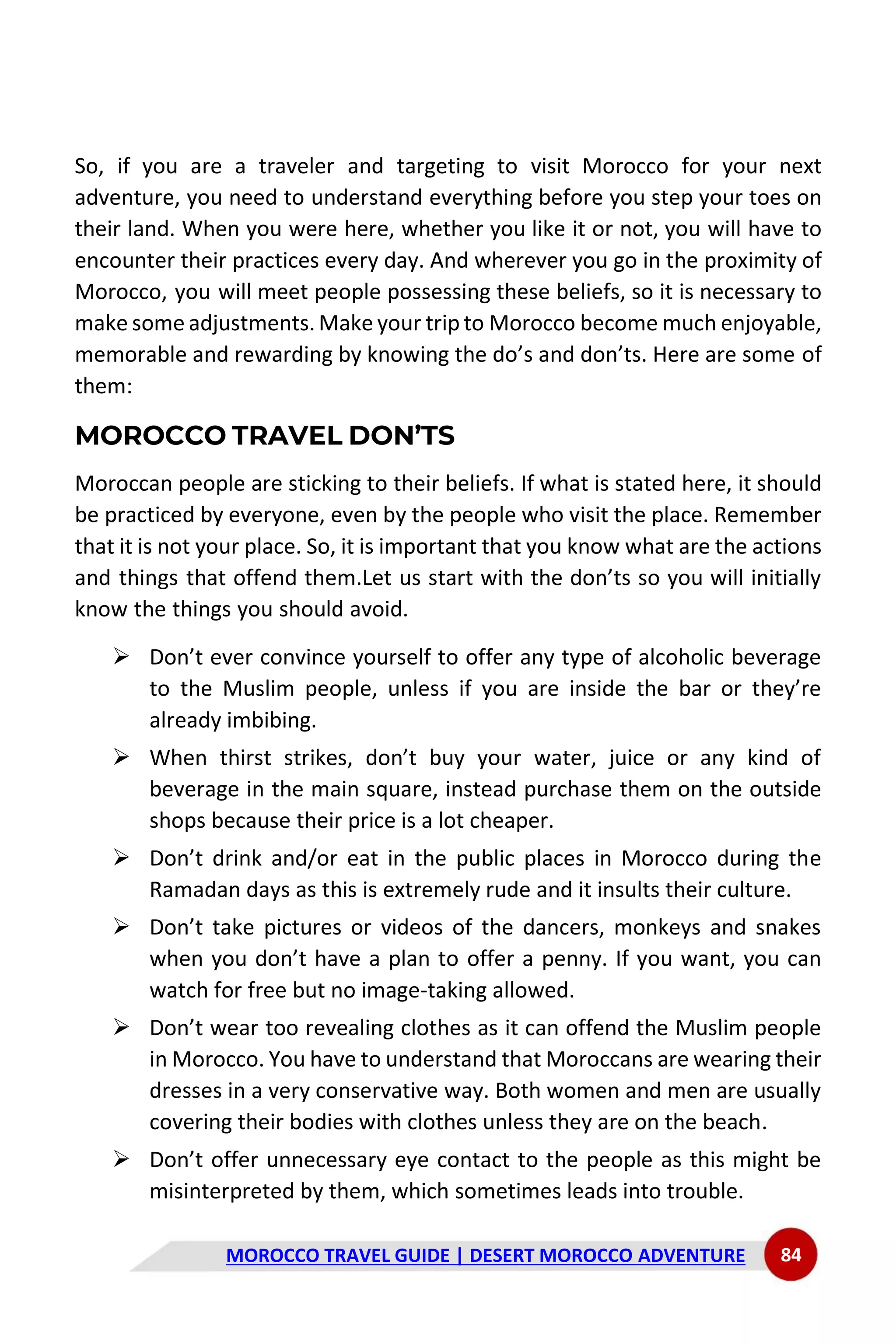 MOROCCO TRAVEL GUIDE | DESERT MOROCCO ADVENTURE 84
So, if you are a traveler and targeting to visit Morocco for your next
adventure, you need to understand everything before you step your toes on
their land. When you were here, whether you like it or not, you will have to
encounter their practices every day. And wherever you go in the proximity of
Morocco, you will meet people possessing these beliefs, so it is necessary to
make some adjustments.Make your trip to Morocco become much enjoyable,
memorable and rewarding by knowing the do’s and don’ts. Here are some of
them:
MOROCCO TRAVEL DON’TS
Moroccan people are sticking to their beliefs. If what is stated here, it should
be practiced by everyone, even by the people who visit the place. Remember
that it is not your place. So, it is important that you know what are the actions
and things that offend them.Let us start with the don’ts so you will initially
know the things you should avoid.
➢ Don’t ever convince yourself to offer any type of alcoholic beverage
to the Muslim people, unless if you are inside the bar or they’re
already imbibing.
➢ When thirst strikes, don’t buy your water, juice or any kind of
beverage in the main square, instead purchase them on the outside
shops because their price is a lot cheaper.
➢ Don’t drink and/or eat in the public places in Morocco during the
Ramadan days as this is extremely rude and it insults their culture.
➢ Don’t take pictures or videos of the dancers, monkeys and snakes
when you don’t have a plan to offer a penny. If you want, you can
watch for free but no image-taking allowed.
➢ Don’t wear too revealing clothes as it can offend the Muslim people
in Morocco. You have to understand that Moroccans are wearing their
dresses in a very conservative way. Both women and men are usually
covering their bodies with clothes unless they are on the beach.
➢ Don’t offer unnecessary eye contact to the people as this might be
misinterpreted by them, which sometimes leads into trouble.
 