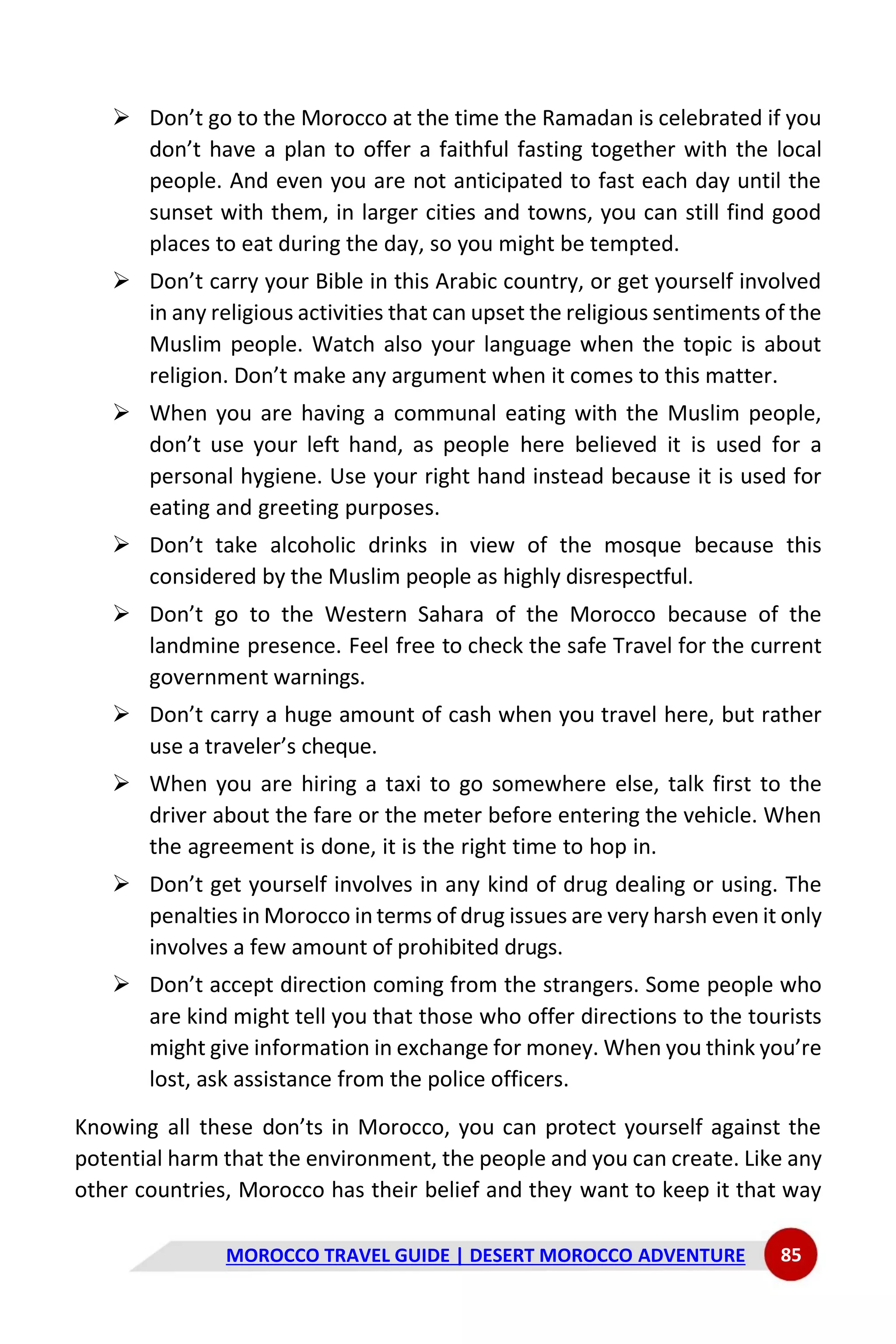 MOROCCO TRAVEL GUIDE | DESERT MOROCCO ADVENTURE 85
➢ Don’t go to the Morocco at the time the Ramadan is celebrated if you
don’t have a plan to offer a faithful fasting together with the local
people. And even you are not anticipated to fast each day until the
sunset with them, in larger cities and towns, you can still find good
places to eat during the day, so you might be tempted.
➢ Don’t carry your Bible in this Arabic country, or get yourself involved
in any religious activities that can upset the religious sentiments of the
Muslim people. Watch also your language when the topic is about
religion. Don’t make any argument when it comes to this matter.
➢ When you are having a communal eating with the Muslim people,
don’t use your left hand, as people here believed it is used for a
personal hygiene. Use your right hand instead because it is used for
eating and greeting purposes.
➢ Don’t take alcoholic drinks in view of the mosque because this
considered by the Muslim people as highly disrespectful.
➢ Don’t go to the Western Sahara of the Morocco because of the
landmine presence. Feel free to check the safe Travel for the current
government warnings.
➢ Don’t carry a huge amount of cash when you travel here, but rather
use a traveler’s cheque.
➢ When you are hiring a taxi to go somewhere else, talk first to the
driver about the fare or the meter before entering the vehicle. When
the agreement is done, it is the right time to hop in.
➢ Don’t get yourself involves in any kind of drug dealing or using. The
penalties in Morocco in terms of drug issues are very harsh even it only
involves a few amount of prohibited drugs.
➢ Don’t accept direction coming from the strangers. Some people who
are kind might tell you that those who offer directions to the tourists
might give information in exchange for money. When you think you’re
lost, ask assistance from the police officers.
Knowing all these don’ts in Morocco, you can protect yourself against the
potential harm that the environment, the people and you can create. Like any
other countries, Morocco has their belief and they want to keep it that way
 
