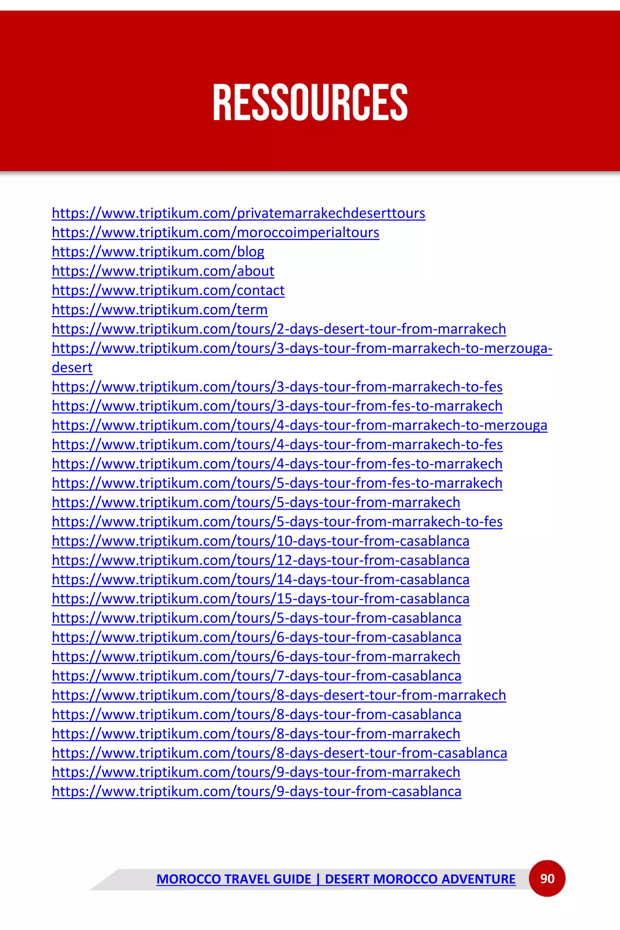 MOROCCO TRAVEL GUIDE | DESERT MOROCCO ADVENTURE 90
RESSOURCES
https://www.triptikum.com/privatemarrakechdeserttours
https://www.triptikum.com/moroccoimperialtours
https://www.triptikum.com/blog
https://www.triptikum.com/about
https://www.triptikum.com/contact
https://www.triptikum.com/term
https://www.triptikum.com/tours/2-days-desert-tour-from-marrakech
https://www.triptikum.com/tours/3-days-tour-from-marrakech-to-merzouga-
desert
https://www.triptikum.com/tours/3-days-tour-from-marrakech-to-fes
https://www.triptikum.com/tours/3-days-tour-from-fes-to-marrakech
https://www.triptikum.com/tours/4-days-tour-from-marrakech-to-merzouga
https://www.triptikum.com/tours/4-days-tour-from-marrakech-to-fes
https://www.triptikum.com/tours/4-days-tour-from-fes-to-marrakech
https://www.triptikum.com/tours/5-days-tour-from-fes-to-marrakech
https://www.triptikum.com/tours/5-days-tour-from-marrakech
https://www.triptikum.com/tours/5-days-tour-from-marrakech-to-fes
https://www.triptikum.com/tours/10-days-tour-from-casablanca
https://www.triptikum.com/tours/12-days-tour-from-casablanca
https://www.triptikum.com/tours/14-days-tour-from-casablanca
https://www.triptikum.com/tours/15-days-tour-from-casablanca
https://www.triptikum.com/tours/5-days-tour-from-casablanca
https://www.triptikum.com/tours/6-days-tour-from-casablanca
https://www.triptikum.com/tours/6-days-tour-from-marrakech
https://www.triptikum.com/tours/7-days-tour-from-casablanca
https://www.triptikum.com/tours/8-days-desert-tour-from-marrakech
https://www.triptikum.com/tours/8-days-tour-from-casablanca
https://www.triptikum.com/tours/8-days-tour-from-marrakech
https://www.triptikum.com/tours/8-days-desert-tour-from-casablanca
https://www.triptikum.com/tours/9-days-tour-from-marrakech
https://www.triptikum.com/tours/9-days-tour-from-casablanca
 