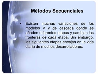 Métodos Secuenciales
• Existen muchas variaciones de los
modelos V y de cascada donde se
añaden diferentes etapas y cambian las
fronteras de cada etapa. Sin embargo,
las siguientes etapas encajan en la vida
diaria de muchos desarrolladores:
 