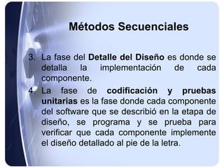 Métodos Secuenciales
3. La fase del Detalle del Diseño es donde se
detalla la implementación de cada
componente.
4. La fase de codificación y pruebas
unitarias es la fase donde cada componente
del software que se describió en la etapa de
diseño, se programa y se prueba para
verificar que cada componente implemente
el diseño detallado al pie de la letra.
 