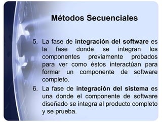 Métodos Secuenciales
5. La fase de integración del software es
la fase donde se integran los
componentes previamente probados
para ver como éstos interactúan para
formar un componente de software
completo.
6. La fase de integración del sistema es
una donde el componente de software
diseñado se integra al producto completo
y se prueba.
 