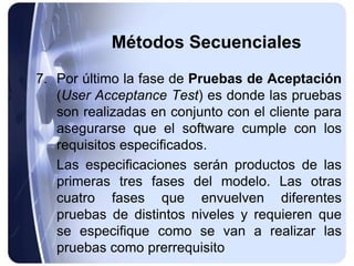Métodos Secuenciales
7. Por último la fase de Pruebas de Aceptación
(User Acceptance Test) es donde las pruebas
son realizadas en conjunto con el cliente para
asegurarse que el software cumple con los
requisitos especificados.
Las especificaciones serán productos de las
primeras tres fases del modelo. Las otras
cuatro fases que envuelven diferentes
pruebas de distintos niveles y requieren que
se especifique como se van a realizar las
pruebas como prerrequisito
 