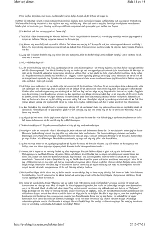 Nej, jag har ätit redan, men ta du. Jag lämnade kvar en del på bordet, så det är bara att hugga in.
Det blev en förkortad variant av min ordinarie frukost innan mamma kom med sina nybakade saffransbullar och slog sig ner bredvid mig.
När hon ställt ifrån sig fatet sträckte hon sig över mot mig, sniffade mig i håret och smekte mig lite försiktigt över hjässan innan hennes
händer gled ner mot min rygg. Hon tog tag i kragen till min morgonrock och gnuggade tyget mellan sina fingrar
Fin kvalitet, och den var snygg också. Passar dig!
Tack! Och vilken överraskning det här med bullarna. Precis rätt gräddade är dom också, svarade jag samtidigt med att jag stoppade i
mig en av bullarna. När jag tuggat ur munnen lite fortsatte jag
Jag känner mig som förflyttad ett antal år tillbaka. Det känns som om jag är 7 år ungefär och just vaknat upp och kommit ut till dig i
köket. Du log mot mig på precis samma sätt och du dukade fram frukosten innan jag fick smaka på något av det nybakade. Precis så
var det.
Ja, jag kan se scenen framför mig. Jag minns inte alla detaljerna, men din beskrivning känns ändå rätt verklig. Det är väl bara en sak
som inte är som nu
Jaså, vad tänker du på då?
Ja, det är inte tiden jag tänker på. Nej, jag tänker på att då kom du utsmygandes i en präktig pyjamas, nu sitter du här i tjusigt nattlinne
och lika fin morgonrock. Den här skillnaden får mig att fundera på vad som egentligen cirkulerade i ditt huvud redan då. Du säger ju
själv att du började få sådana här tankar redan när du var så liten. Hur var det, skulle du helst vilja ha haft ett nattlinne på dig redan
då? frågade mamma och tittade med tom blick in i väggen. Hennes ögon såg glansiga ut och jag kunde nästan ana att en tår höll på
att tränga fram i ögonvrån. Jag flyttade min stol närmare hennes och lade armen runt henne innan jag lät min blick fladdra iväg och
söka sig bakåt i tiden och svarade
Svår fråga, men ändå enkel. Jo, jag skulle vilja ha kommit ut till dig i nattlinne. Men bara för att jag nu säger detta så kategoriskt så ta
det egentligen inte bokstavligt, utan se det mer som ett uttryck för en känsla som fanns inom mig, men som jag själv varken kunde
förklara eller ens hade någon aning om att den gick att förklara. Jag kan bara säga att jag längtade efter det vackra, mjuka, färgglada
som du och mina systrar kunde omge er med. Jag kan egentligen inte klaga på min uppväxt. Jag vet att ni gjorde allt för att vi skulle
ha det bra, och ni försökte verkligen behandla oss rättvist men ändå fanns det en tydlig skillnad mellan oss syskon. Säkert fick ni
höra av Barbro och Anna att jag fick allting som dom aldrig fick, men i hemlighet så gick jag omkring och önskade allt de fick. Hur
många gånger såg jag inte längtansfullt på när du sydde deras vackra julklänningar, och hur ni sedan gjorde er fina tillsammans.
Jag kan faktiskt se dig, stående bredvid symaskinen, när jag höll på med deras kläder. Jag vet egentligen inte om jag tänkte på det nå
särskilt då. Förmodligen så var jag nog bara glad över ditt sällskap. Jag kan inte erinra mig att du var envis eller besvärlig. Nej, du
fanns nog bara där.
Jag vågade ju inte annat. Skulle jag knystat något så skulle jag ju inte fått vara där, och då hade jag ju spolierat den chansen att i alla
fall kunna drömma om att det var till mig du sydde klänningen.
Tänkte du verkligen så? frågade mamma förvånat och såg på mig med undrande ögon
Naturligtvis svårt att veta exakt efter så här många år, men tankarna och drömmarna fanns där. Ett mycket starkt minne jag har är när
Hemmets Veckotidning kom så slog jag alltid upp sidan dom hade med mönster. Där fanns teckningar på damer med vackra
klänningar och kortare beskrivningar kring mönstren som fanns att köpa. Men det intressanta för mig var att det också fanns bilder
på unga flickor i söta klänningar. Dom bilderna studerade jag noga och såg mig själv i alla dessa kläder.
Jag har ett svagt minne av att jag någon gång kom på dig när du tittade på dom där bilderna. Jag vill minnas att du reagerade rätt
häftigt, men inte tänkte jag något djupare på det. Kanske skulle ha reagerat annorlunda....
Mamma, det är ingen ide att vare sig förebrå sig eller ångra något från det förflutna Gjort är gjort och jag står fortfarande här,
förhoppningsvis med båda fötterna på jorden. Bättre, och lättare, är att försöka lära oss något, och därigenom kanske lättare kan
förstå olika saker som hänt eller kommer att hända. Jag försöker i alla fall inte grubbla över hur mitt liv sett ut om du reagerat
annorlunda. Däremot så är det av betydelse för mig att försöka återskapa lite grann av känslan som fanns inom mig då. Mest för att
jag vill lära mig mer om mig själv och hur jag reagerade och agerade när ni ibland, avsiktligt eller oavsiktligt, började närma er för
mig känsliga ämnen eller områden. Jag vet tex inte om det var oavsiktligt av dig att ställa dig och baka nu på morgonen, men för
mig så har det här väckt många minnen till liv och fått mig att börja fundera
När du ställer frågan så där så vet inte jag heller om det var oavsiktligt. Jag vet bara att jag plötsligt fick lusten att baka. Men Johanna,
fortsätt berätta. Jag vill veta mer hur du kände det och så undrar jag också varför du aldrig frågade eller på annat sätt lät oss förstå
vad du egentligen hade för önskan.
Du menar att jag skulle ha frågat Mamma, kan jag också få en röd klänning med rosett därbak!, svarade jag med ett leende och
fortsatte utan att vänta på svar. Med all respekt för din och pappas frigjordhet, hur skulle en sådan fråga ha tagits emot hemma hos
oss, i vår lilla stad, bland vår släkt och våra vänner? Jag vet inte svaret, men inom mig så kändes det som det var en förbjuden
fråga. En fråga som inte bara var omöjlig att ställa utan även omöjlig att uppfylla. Visst, det har säkert funnits starka människor som
ställt sådana frågor, men de har säkert också fått betala ett högt pris för sin ärlighet. Det här är inget jag vet, men den psykologiska
kunskapen och förståelsen hur en ung person reagerar i en fråga liknande denna tror jag inte fanns i en småstad lik vår under
femtiotalet. Min känsla är istället att människor antingen var så som man förväntade sig, eller så var dom tokiga. Och tokiga
människor spärrade man in eller lämnade åt sitt eget öde och försköt långt från vanligt civiliserat umgänge. Det sista jag betraktade
mig var som tokig. Annorlunda, helt säkert, men tokig? Aldrig!
Sida 11 av 44Mor och dotter
2013-07-31http://evabirgitta.se/morochdotter.html
 